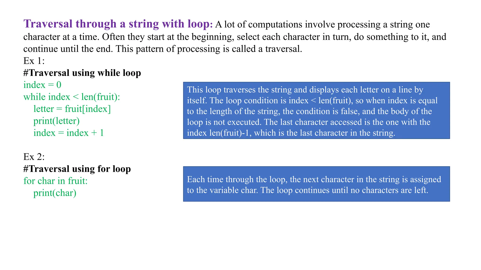 Traversal through a string with loop: A lot of computations involve processing a string one
character at a time. Often they start at the beginning, select each character in turn, do something to it, and
continue until the end. This pattern of processing is called a traversal.
Ex 1:
#Traversal using while loop
index = 0
while index < len(fruit):
letter = fruit[index]
print(letter)
index = index + 1
Ex 2:
#Traversal using for loop
for char in fruit:
print(char)
This loop traverses the string and displays each letter on a line by
itself. The loop condition is index < len(fruit), so when index is equal
to the length of the string, the condition is false, and the body of the
loop is not executed. The last character accessed is the one with the
index len(fruit)-1, which is the last character in the string.
Each time through the loop, the next character in the string is assigned
to the variable char. The loop continues until no characters are left.
 