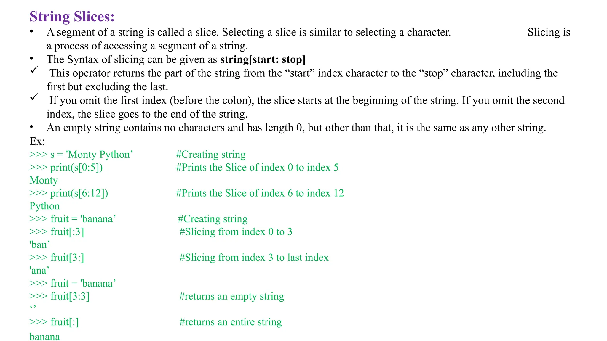 String Slices:
• A segment of a string is called a slice. Selecting a slice is similar to selecting a character. Slicing is
a process of accessing a segment of a string.
• The Syntax of slicing can be given as string[start: stop]
 This operator returns the part of the string from the “start” index character to the “stop” character, including the
first but excluding the last.
 If you omit the first index (before the colon), the slice starts at the beginning of the string. If you omit the second
index, the slice goes to the end of the string.
• An empty string contains no characters and has length 0, but other than that, it is the same as any other string.
Ex:
>>> s = 'Monty Python’ #Creating string
>>> print(s[0:5]) #Prints the Slice of index 0 to index 5
Monty
>>> print(s[6:12]) #Prints the Slice of index 6 to index 12
Python
>>> fruit = 'banana’ #Creating string
>>> fruit[:3] #Slicing from index 0 to 3
'ban’
>>> fruit[3:] #Slicing from index 3 to last index
'ana’
>>> fruit = 'banana’
>>> fruit[3:3] #returns an empty string
‘’
>>> fruit[:] #returns an entire string
banana
 