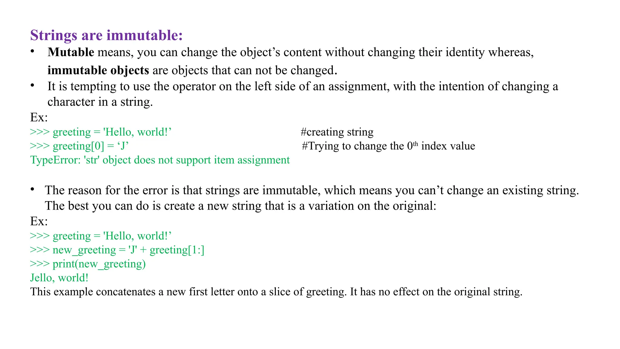 Strings are immutable:
• Mutable means, you can change the object’s content without changing their identity whereas,
immutable objects are objects that can not be changed.
• It is tempting to use the operator on the left side of an assignment, with the intention of changing a
character in a string.
Ex:
>>> greeting = 'Hello, world!’ #creating string
>>> greeting[0] = ‘J’ #Trying to change the 0th
index value
TypeError: 'str' object does not support item assignment
• The reason for the error is that strings are immutable, which means you can’t change an existing string.
The best you can do is create a new string that is a variation on the original:
Ex:
>>> greeting = 'Hello, world!’
>>> new_greeting = 'J' + greeting[1:]
>>> print(new_greeting)
Jello, world!
This example concatenates a new first letter onto a slice of greeting. It has no effect on the original string.
 