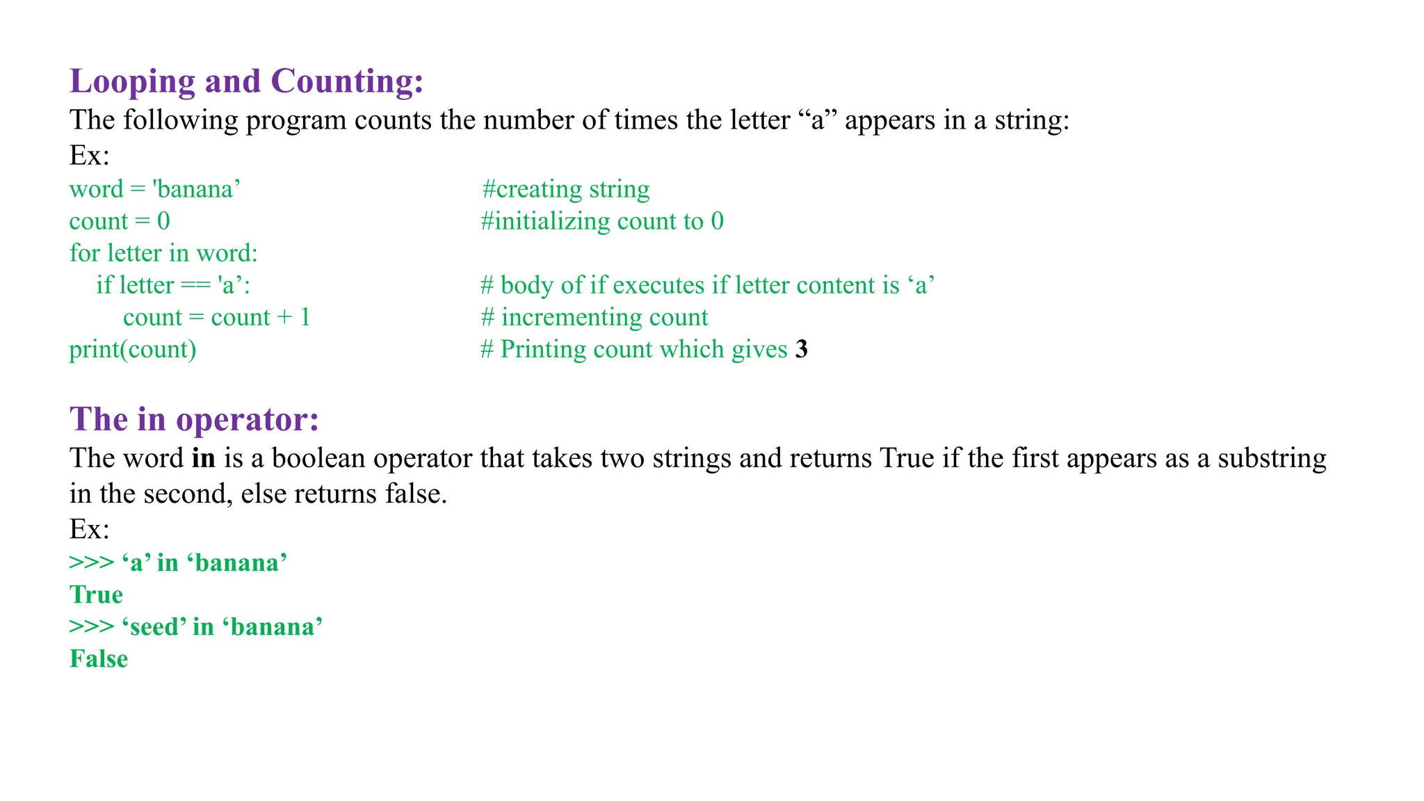 Looping and Counting:
The following program counts the number of times the letter “a” appears in a string:
Ex:
word = 'banana’ #creating string
count = 0 #initializing count to 0
for letter in word:
if letter == 'a’: # body of if executes if letter content is ‘a’
count = count + 1 # incrementing count
print(count) # Printing count which gives 3
The in operator:
The word in is a boolean operator that takes two strings and returns True if the first appears as a substring
in the second, else returns false.
Ex:
>>> ‘a’ in ‘banana’
True
>>> ‘seed’ in ‘banana’
False
 