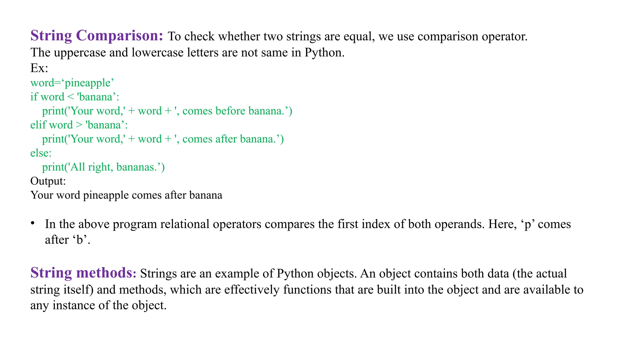 String Comparison: To check whether two strings are equal, we use comparison operator.
The uppercase and lowercase letters are not same in Python.
Ex:
word=‘pineapple’
if word < 'banana’:
print('Your word,' + word + ', comes before banana.’)
elif word > 'banana’:
print('Your word,' + word + ', comes after banana.’)
else:
print('All right, bananas.’)
Output:
Your word pineapple comes after banana
• In the above program relational operators compares the first index of both operands. Here, ‘p’ comes
after ‘b’.
String methods: Strings are an example of Python objects. An object contains both data (the actual
string itself) and methods, which are effectively functions that are built into the object and are available to
any instance of the object.
 