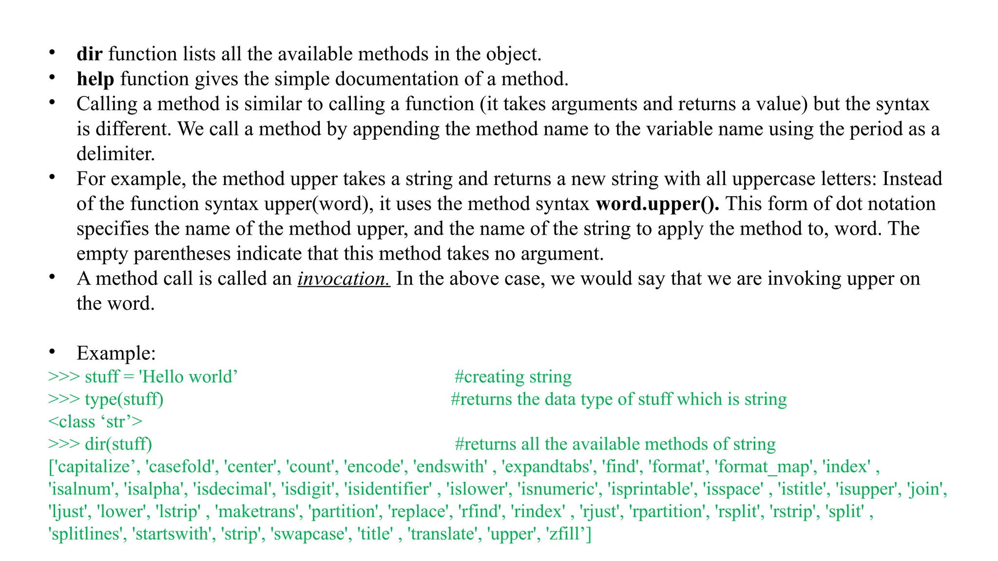 • dir function lists all the available methods in the object.
• help function gives the simple documentation of a method.
• Calling a method is similar to calling a function (it takes arguments and returns a value) but the syntax
is different. We call a method by appending the method name to the variable name using the period as a
delimiter.
• For example, the method upper takes a string and returns a new string with all uppercase letters: Instead
of the function syntax upper(word), it uses the method syntax word.upper(). This form of dot notation
specifies the name of the method upper, and the name of the string to apply the method to, word. The
empty parentheses indicate that this method takes no argument.
• A method call is called an invocation. In the above case, we would say that we are invoking upper on
the word.
• Example:
>>> stuff = 'Hello world’ #creating string
>>> type(stuff) #returns the data type of stuff which is string
<class ‘str’>
>>> dir(stuff) #returns all the available methods of string
['capitalize’, 'casefold', 'center', 'count', 'encode', 'endswith' , 'expandtabs', 'find', 'format', 'format_map', 'index' ,
'isalnum', 'isalpha', 'isdecimal', 'isdigit', 'isidentifier' , 'islower', 'isnumeric', 'isprintable', 'isspace' , 'istitle', 'isupper', 'join',
'ljust', 'lower', 'lstrip' , 'maketrans', 'partition', 'replace', 'rfind', 'rindex' , 'rjust', 'rpartition', 'rsplit', 'rstrip', 'split' ,
'splitlines', 'startswith', 'strip', 'swapcase', 'title' , 'translate', 'upper', 'zfill’]
 