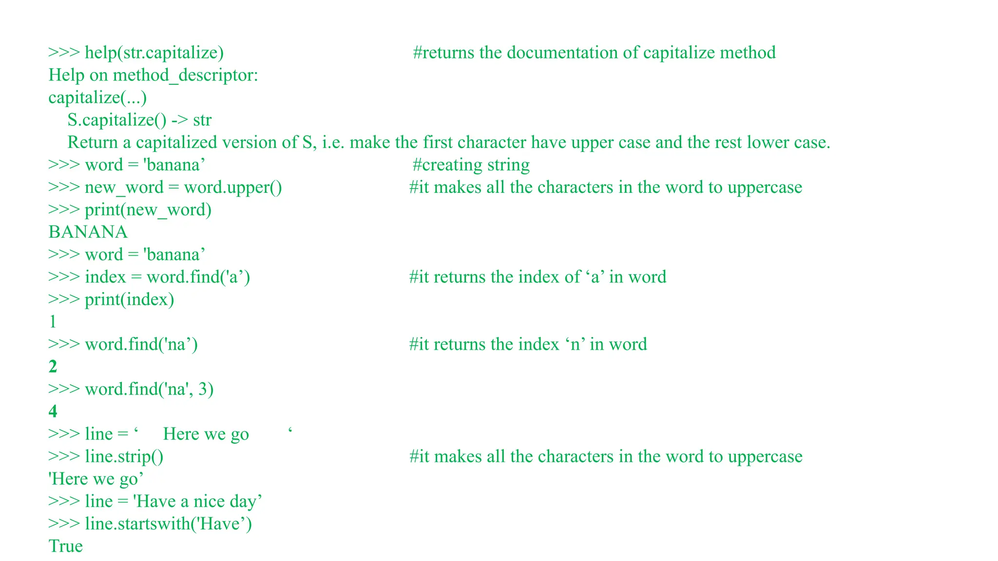 >>> help(str.capitalize) #returns the documentation of capitalize method
Help on method_descriptor:
capitalize(...)
S.capitalize() -> str
Return a capitalized version of S, i.e. make the first character have upper case and the rest lower case.
>>> word = 'banana’ #creating string
>>> new_word = word.upper() #it makes all the characters in the word to uppercase
>>> print(new_word)
BANANA
>>> word = 'banana’
>>> index = word.find('a’) #it returns the index of ‘a’ in word
>>> print(index)
1
>>> word.find('na’) #it returns the index ‘n’ in word
2
>>> word.find('na', 3)
4
>>> line = ‘ Here we go ‘
>>> line.strip() #it makes all the characters in the word to uppercase
'Here we go’
>>> line = 'Have a nice day’
>>> line.startswith('Have’)
True
 