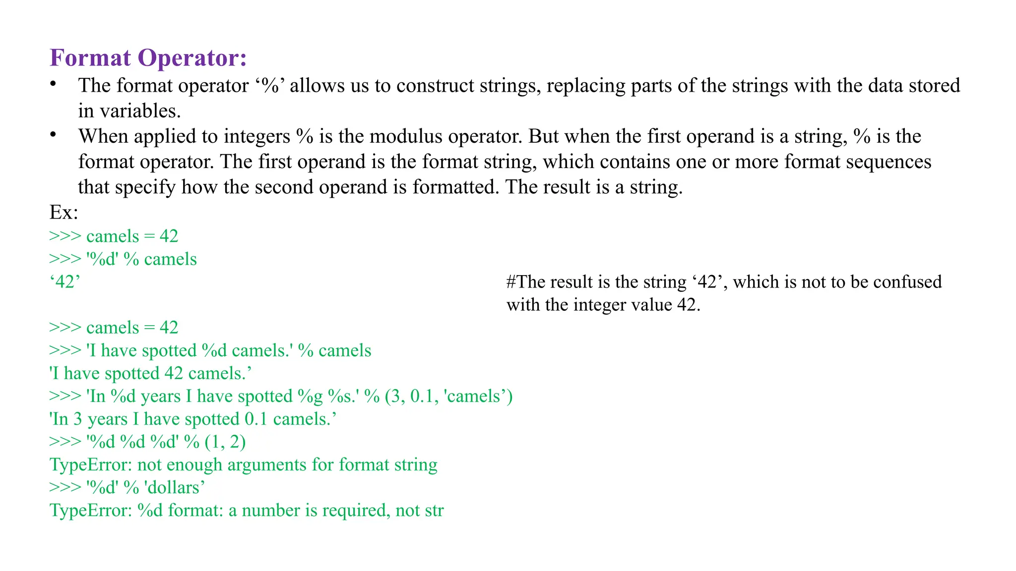 Format Operator:
• The format operator ‘%’ allows us to construct strings, replacing parts of the strings with the data stored
in variables.
• When applied to integers % is the modulus operator. But when the first operand is a string, % is the
format operator. The first operand is the format string, which contains one or more format sequences
that specify how the second operand is formatted. The result is a string.
Ex:
>>> camels = 42
>>> '%d' % camels
‘42’ #The result is the string ‘42’, which is not to be confused
with the integer value 42.
>>> camels = 42
>>> 'I have spotted %d camels.' % camels
'I have spotted 42 camels.’
>>> 'In %d years I have spotted %g %s.' % (3, 0.1, 'camels’)
'In 3 years I have spotted 0.1 camels.’
>>> '%d %d %d' % (1, 2)
TypeError: not enough arguments for format string
>>> '%d' % 'dollars’
TypeError: %d format: a number is required, not str
 