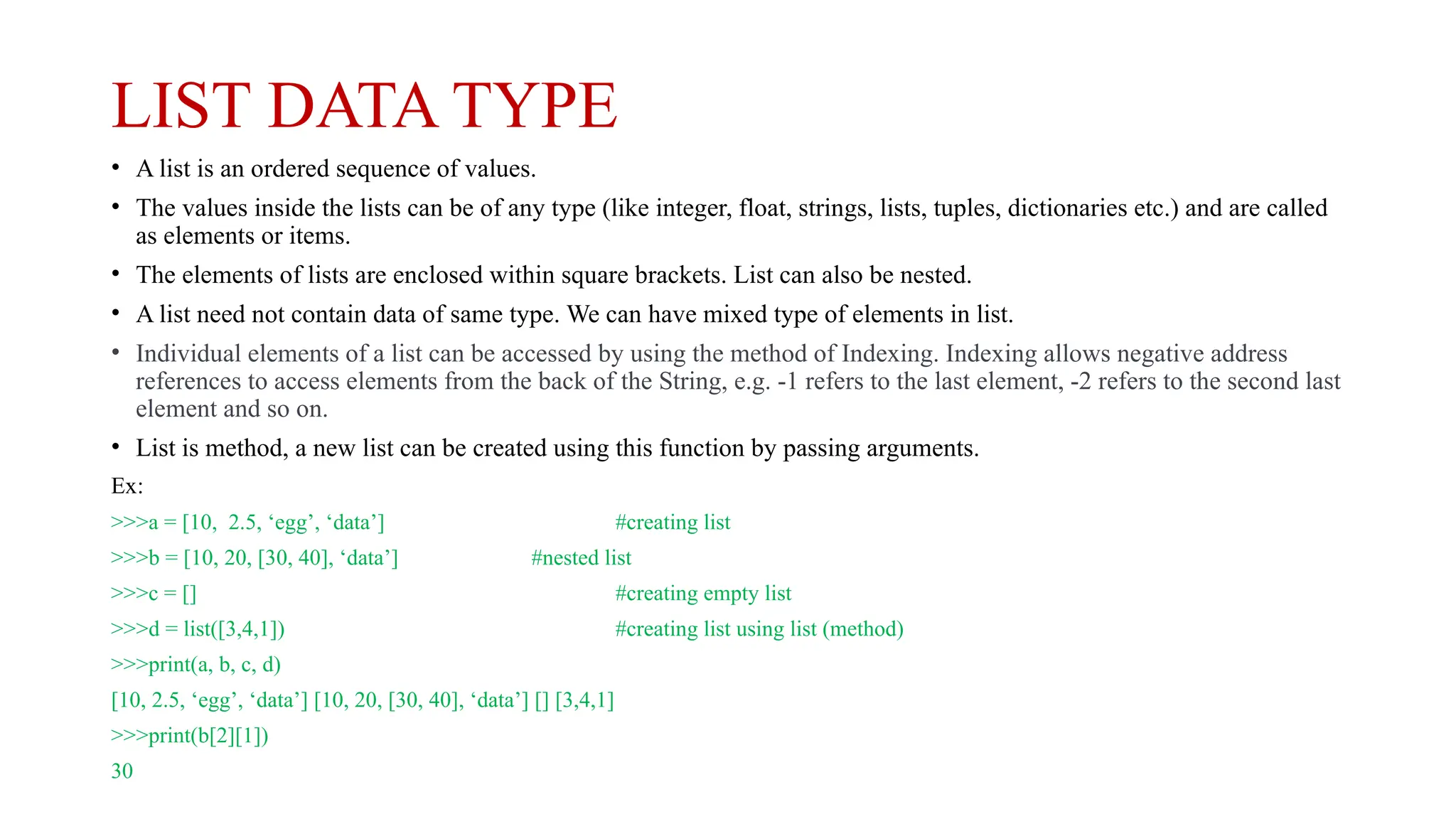LIST DATA TYPE
• A list is an ordered sequence of values.
• The values inside the lists can be of any type (like integer, float, strings, lists, tuples, dictionaries etc.) and are called
as elements or items.
• The elements of lists are enclosed within square brackets. List can also be nested.
• A list need not contain data of same type. We can have mixed type of elements in list.
• Individual elements of a list can be accessed by using the method of Indexing. Indexing allows negative address
references to access elements from the back of the String, e.g. -1 refers to the last element, -2 refers to the second last
element and so on.
• List is method, a new list can be created using this function by passing arguments.
Ex:
>>>a = [10, 2.5, ‘egg’, ‘data’] #creating list
>>>b = [10, 20, [30, 40], ‘data’] #nested list
>>>c = [] #creating empty list
>>>d = list([3,4,1]) #creating list using list (method)
>>>print(a, b, c, d)
[10, 2.5, ‘egg’, ‘data’] [10, 20, [30, 40], ‘data’] [] [3,4,1]
>>>print(b[2][1])
30
 