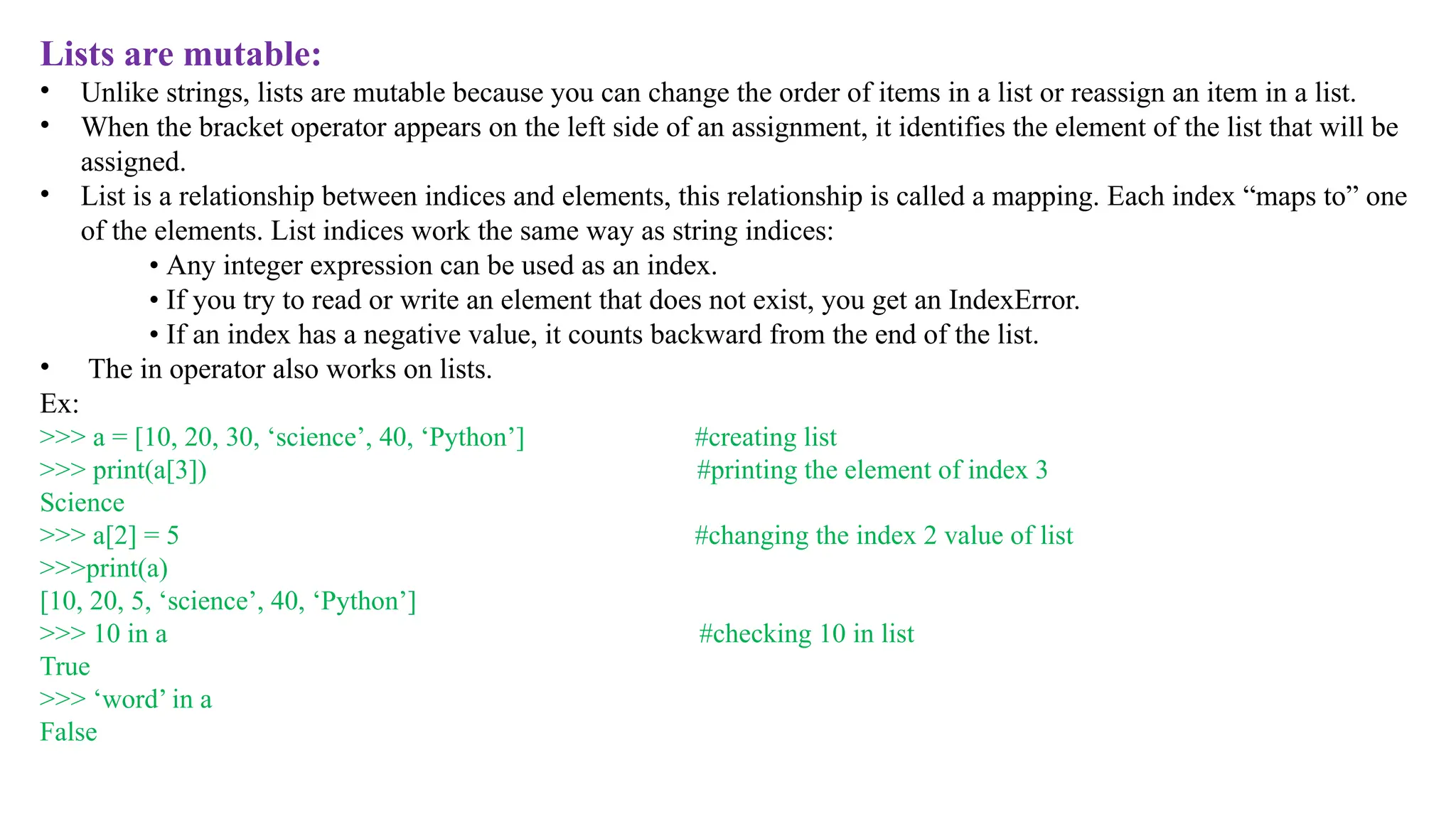 Lists are mutable:
• Unlike strings, lists are mutable because you can change the order of items in a list or reassign an item in a list.
• When the bracket operator appears on the left side of an assignment, it identifies the element of the list that will be
assigned.
• List is a relationship between indices and elements, this relationship is called a mapping. Each index “maps to” one
of the elements. List indices work the same way as string indices:
• Any integer expression can be used as an index.
• If you try to read or write an element that does not exist, you get an IndexError.
• If an index has a negative value, it counts backward from the end of the list.
• The in operator also works on lists.
Ex:
>>> a = [10, 20, 30, ‘science’, 40, ‘Python’] #creating list
>>> print(a[3]) #printing the element of index 3
Science
>>> a[2] = 5 #changing the index 2 value of list
>>>print(a)
[10, 20, 5, ‘science’, 40, ‘Python’]
>>> 10 in a #checking 10 in list
True
>>> ‘word’ in a
False
 