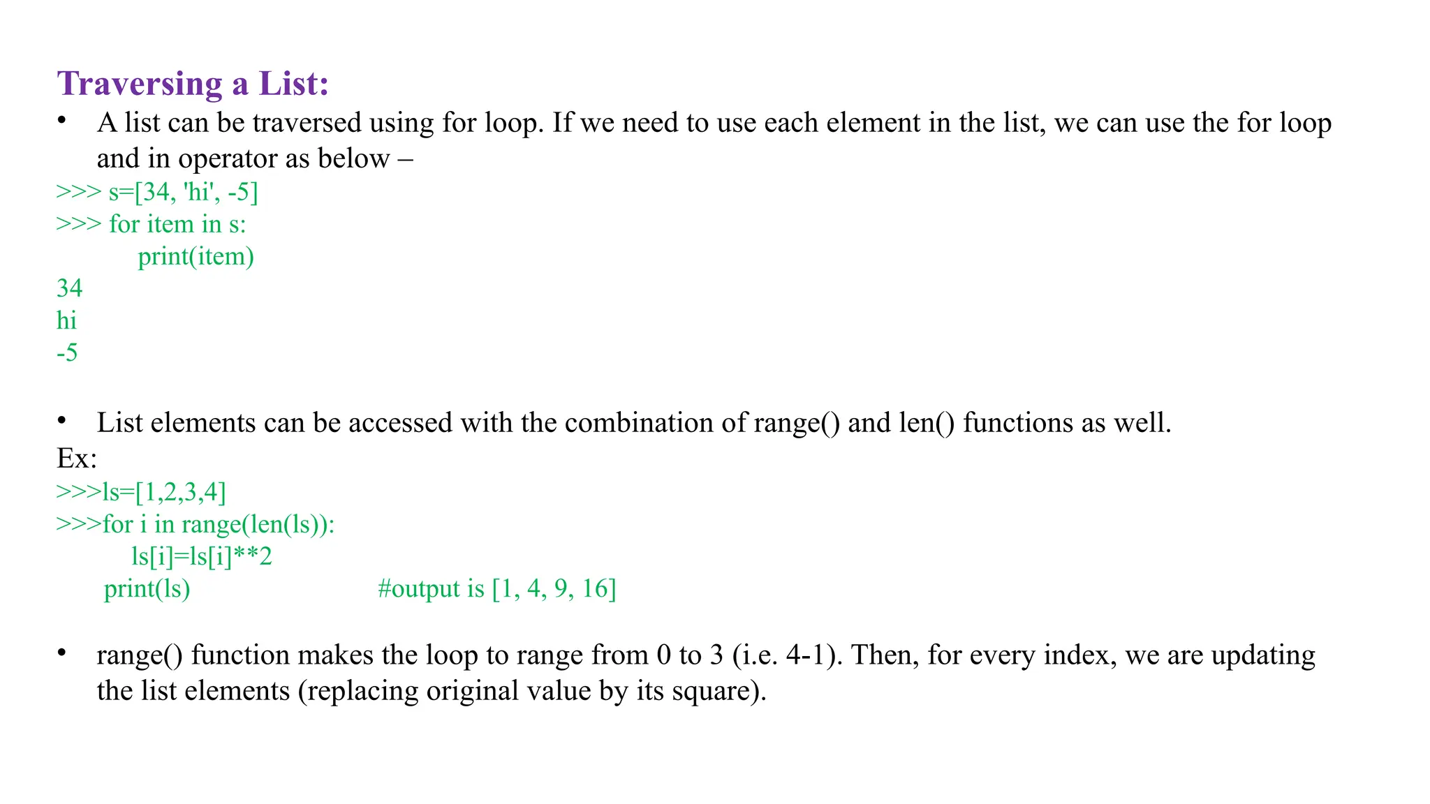 Traversing a List:
• A list can be traversed using for loop. If we need to use each element in the list, we can use the for loop
and in operator as below –
>>> s=[34, 'hi', -5]
>>> for item in s:
print(item)
34
hi
-5
• List elements can be accessed with the combination of range() and len() functions as well.
Ex:
>>>ls=[1,2,3,4]
>>>for i in range(len(ls)):
ls[i]=ls[i]**2
print(ls) #output is [1, 4, 9, 16]
• range() function makes the loop to range from 0 to 3 (i.e. 4-1). Then, for every index, we are updating
the list elements (replacing original value by its square).
 