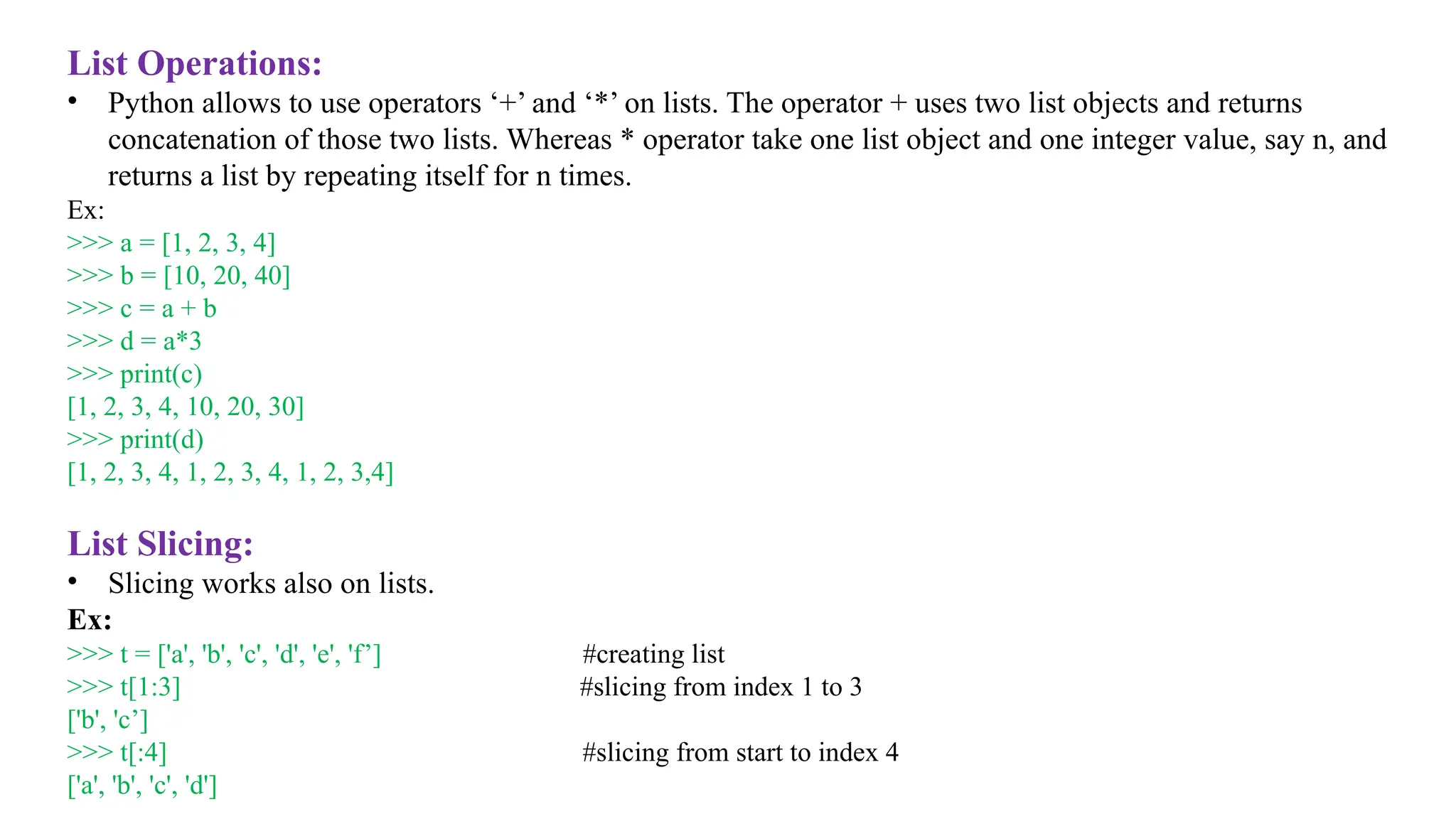 List Operations:
• Python allows to use operators ‘+’ and ‘*’ on lists. The operator + uses two list objects and returns
concatenation of those two lists. Whereas * operator take one list object and one integer value, say n, and
returns a list by repeating itself for n times.
Ex:
>>> a = [1, 2, 3, 4]
>>> b = [10, 20, 40]
>>> c = a + b
>>> d = a*3
>>> print(c)
[1, 2, 3, 4, 10, 20, 30]
>>> print(d)
[1, 2, 3, 4, 1, 2, 3, 4, 1, 2, 3,4]
List Slicing:
• Slicing works also on lists.
Ex:
>>> t = ['a', 'b', 'c', 'd', 'e', 'f’] #creating list
>>> t[1:3] #slicing from index 1 to 3
['b', 'c’]
>>> t[:4] #slicing from start to index 4
['a', 'b', 'c', 'd']
 