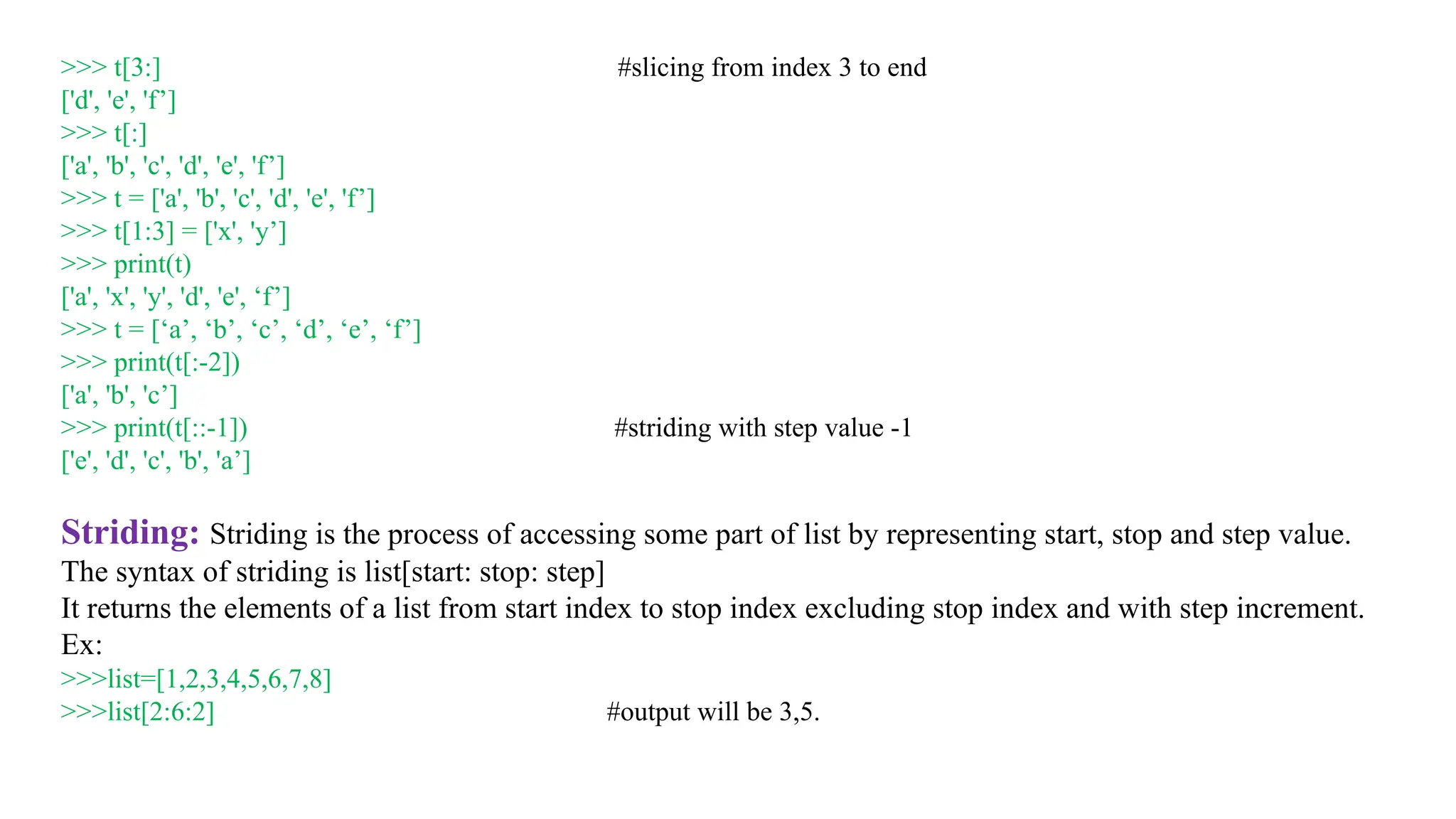 >>> t[3:] #slicing from index 3 to end
['d', 'e', 'f’]
>>> t[:]
['a', 'b', 'c', 'd', 'e', 'f’]
>>> t = ['a', 'b', 'c', 'd', 'e', 'f’]
>>> t[1:3] = ['x', 'y’]
>>> print(t)
['a', 'x', 'y', 'd', 'e', ‘f’]
>>> t = [‘a’, ‘b’, ‘c’, ‘d’, ‘e’, ‘f’]
>>> print(t[:-2])
['a', 'b', 'c’]
>>> print(t[::-1]) #striding with step value -1
['e', 'd', 'c', 'b', 'a’]
Striding: Striding is the process of accessing some part of list by representing start, stop and step value.
The syntax of striding is list[start: stop: step]
It returns the elements of a list from start index to stop index excluding stop index and with step increment.
Ex:
>>>list=[1,2,3,4,5,6,7,8]
>>>list[2:6:2] #output will be 3,5.
 
