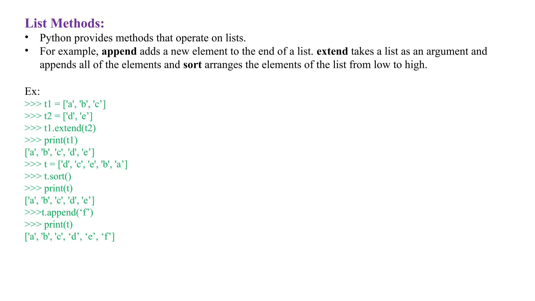 List Methods:
• Python provides methods that operate on lists.
• For example, append adds a new element to the end of a list. extend takes a list as an argument and
appends all of the elements and sort arranges the elements of the list from low to high.
Ex:
>>> t1 = ['a', 'b', 'c’]
>>> t2 = ['d', 'e’]
>>> t1.extend(t2)
>>> print(t1)
['a', 'b', 'c', 'd', 'e’]
>>> t = ['d', 'c', 'e', 'b', 'a’]
>>> t.sort()
>>> print(t)
['a', 'b', 'c', 'd', 'e’]
>>>t.append(‘f’)
>>> print(t)
['a', 'b', 'c', ‘d’, ‘e’, ‘f’]
 