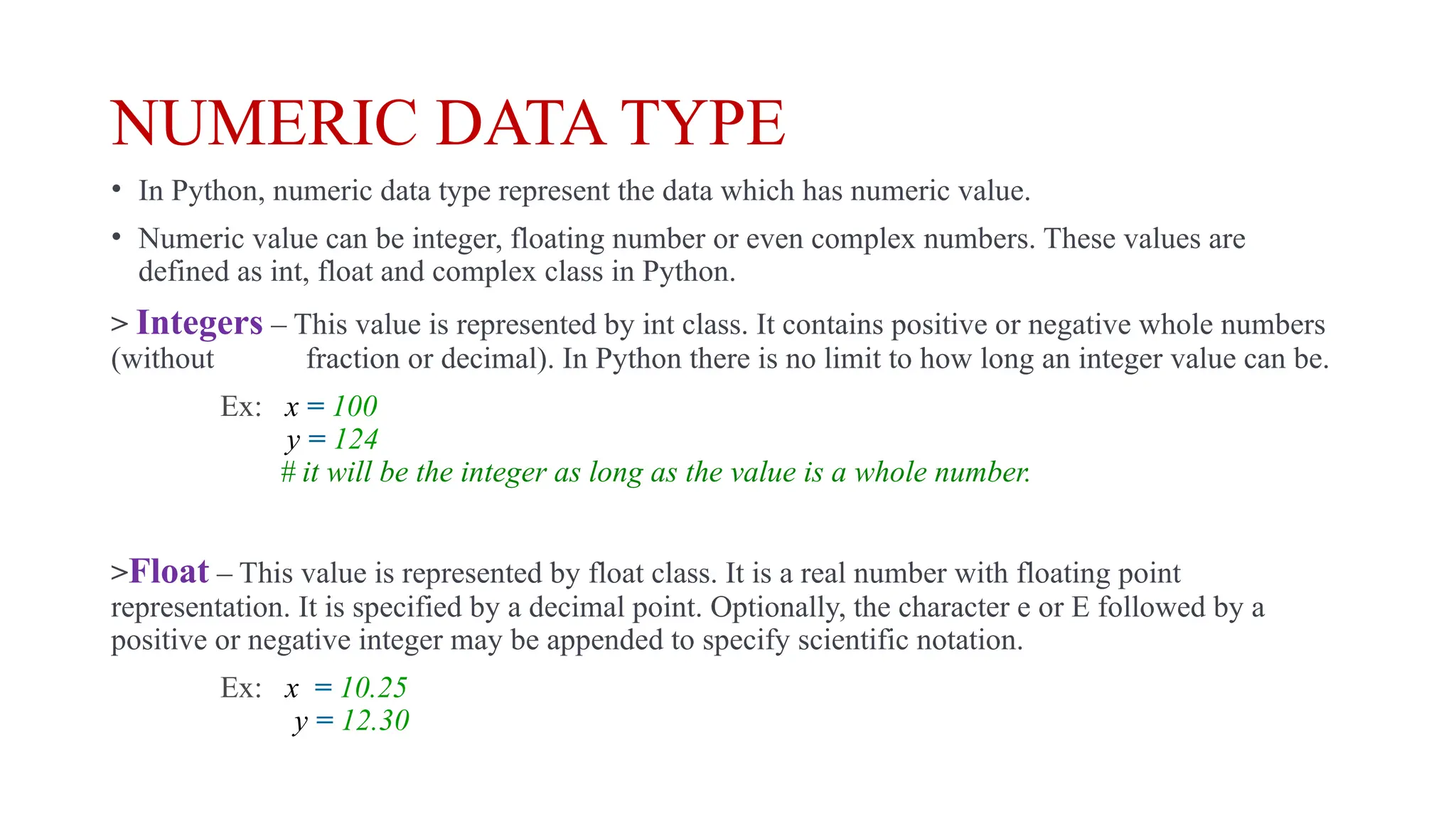 NUMERIC DATA TYPE
• In Python, numeric data type represent the data which has numeric value.
• Numeric value can be integer, floating number or even complex numbers. These values are
defined as int, float and complex class in Python.
> Integers – This value is represented by int class. It contains positive or negative whole numbers
(without fraction or decimal). In Python there is no limit to how long an integer value can be.
Ex: x = 100
y = 124
# it will be the integer as long as the value is a whole number.
>Float – This value is represented by float class. It is a real number with floating point
representation. It is specified by a decimal point. Optionally, the character e or E followed by a
positive or negative integer may be appended to specify scientific notation.
Ex: x = 10.25
y = 12.30
 