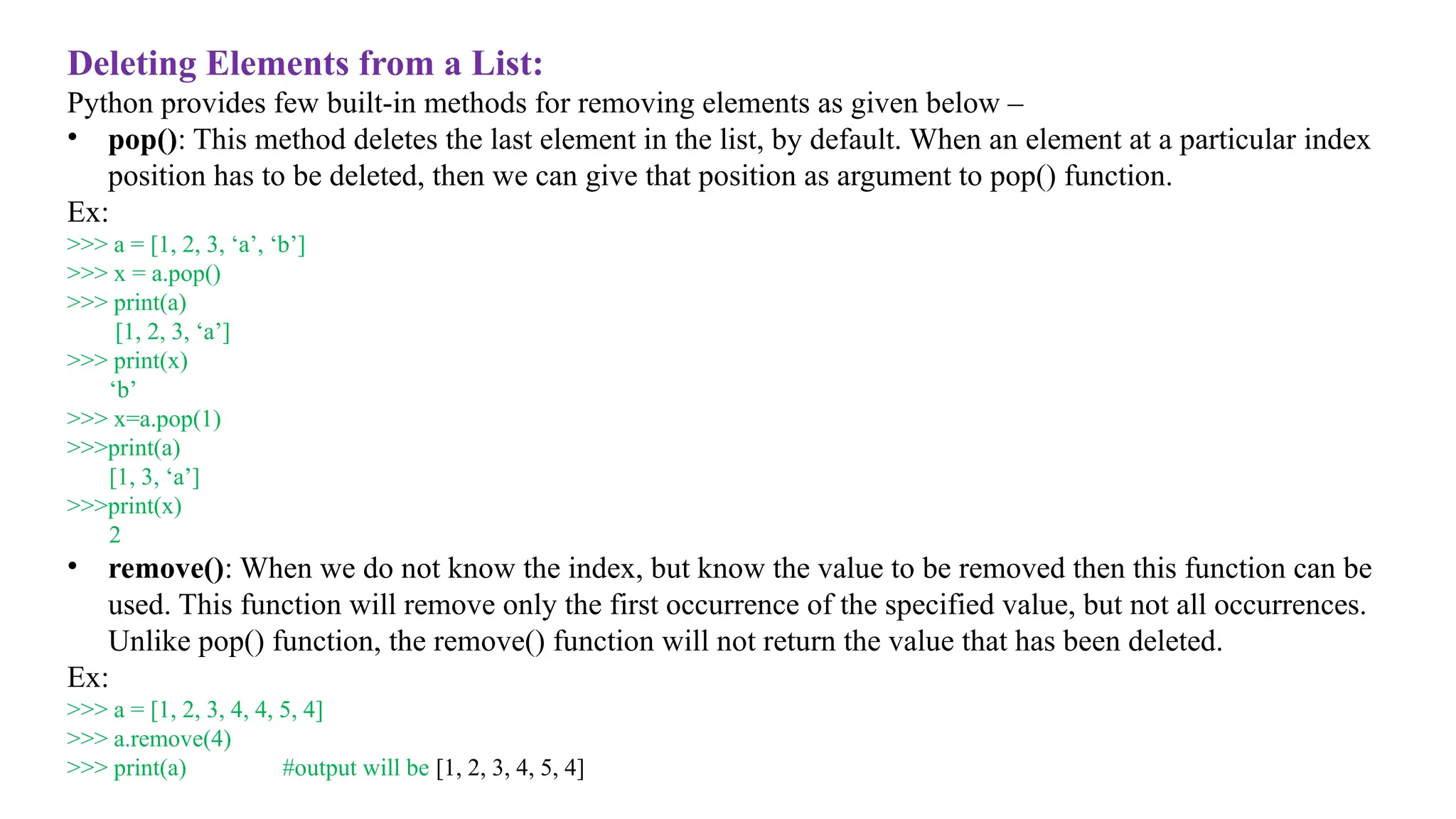 Deleting Elements from a List:
Python provides few built-in methods for removing elements as given below –
• pop(): This method deletes the last element in the list, by default. When an element at a particular index
position has to be deleted, then we can give that position as argument to pop() function.
Ex:
>>> a = [1, 2, 3, ‘a’, ‘b’]
>>> x = a.pop()
>>> print(a)
[1, 2, 3, ‘a’]
>>> print(x)
‘b’
>>> x=a.pop(1)
>>>print(a)
[1, 3, ‘a’]
>>>print(x)
2
• remove(): When we do not know the index, but know the value to be removed then this function can be
used. This function will remove only the first occurrence of the specified value, but not all occurrences.
Unlike pop() function, the remove() function will not return the value that has been deleted.
Ex:
>>> a = [1, 2, 3, 4, 4, 5, 4]
>>> a.remove(4)
>>> print(a) #output will be [1, 2, 3, 4, 5, 4]
 