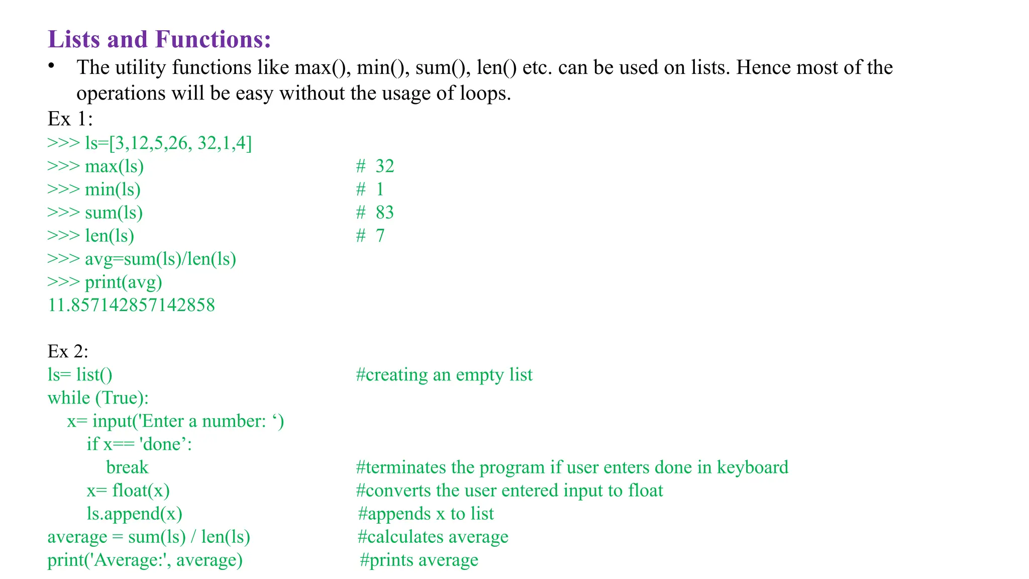 Lists and Functions:
• The utility functions like max(), min(), sum(), len() etc. can be used on lists. Hence most of the
operations will be easy without the usage of loops.
Ex 1:
>>> ls=[3,12,5,26, 32,1,4]
>>> max(ls) # 32
>>> min(ls) # 1
>>> sum(ls) # 83
>>> len(ls) # 7
>>> avg=sum(ls)/len(ls)
>>> print(avg)
11.857142857142858
Ex 2:
ls= list() #creating an empty list
while (True):
x= input('Enter a number: ‘)
if x== 'done’:
break #terminates the program if user enters done in keyboard
x= float(x) #converts the user entered input to float
ls.append(x) #appends x to list
average = sum(ls) / len(ls) #calculates average
print('Average:', average) #prints average
 