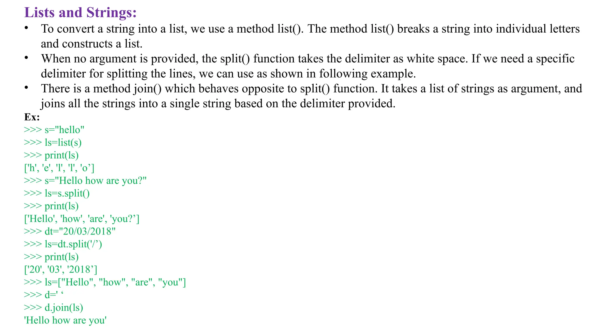 Lists and Strings:
• To convert a string into a list, we use a method list(). The method list() breaks a string into individual letters
and constructs a list.
• When no argument is provided, the split() function takes the delimiter as white space. If we need a specific
delimiter for splitting the lines, we can use as shown in following example.
• There is a method join() which behaves opposite to split() function. It takes a list of strings as argument, and
joins all the strings into a single string based on the delimiter provided.
Ex:
>>> s="hello"
>>> ls=list(s)
>>> print(ls)
['h', 'e', 'l', 'l', 'o’]
>>> s="Hello how are you?"
>>> ls=s.split()
>>> print(ls)
['Hello', 'how', 'are', 'you?’]
>>> dt="20/03/2018"
>>> ls=dt.split('/’)
>>> print(ls)
['20', '03', '2018’]
>>> ls=["Hello", "how", "are", "you"]
>>> d=' ‘
>>> d.join(ls)
'Hello how are you'
 