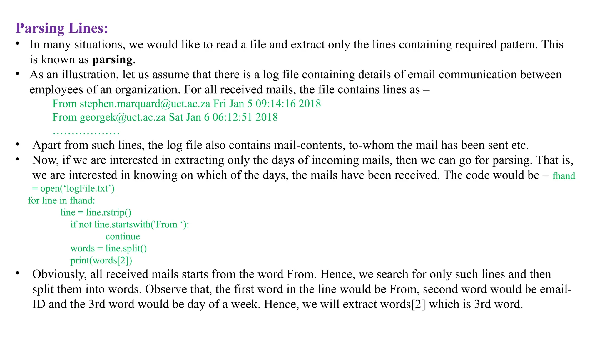 Parsing Lines:
• In many situations, we would like to read a file and extract only the lines containing required pattern. This
is known as parsing.
• As an illustration, let us assume that there is a log file containing details of email communication between
employees of an organization. For all received mails, the file contains lines as –
From stephen.marquard@uct.ac.za Fri Jan 5 09:14:16 2018
From georgek@uct.ac.za Sat Jan 6 06:12:51 2018
………………
• Apart from such lines, the log file also contains mail-contents, to-whom the mail has been sent etc.
• Now, if we are interested in extracting only the days of incoming mails, then we can go for parsing. That is,
we are interested in knowing on which of the days, the mails have been received. The code would be – fhand
= open(‘logFile.txt’)
for line in fhand:
line = line.rstrip()
if not line.startswith('From ‘):
continue
words = line.split()
print(words[2])
• Obviously, all received mails starts from the word From. Hence, we search for only such lines and then
split them into words. Observe that, the first word in the line would be From, second word would be email-
ID and the 3rd word would be day of a week. Hence, we will extract words[2] which is 3rd word.
 