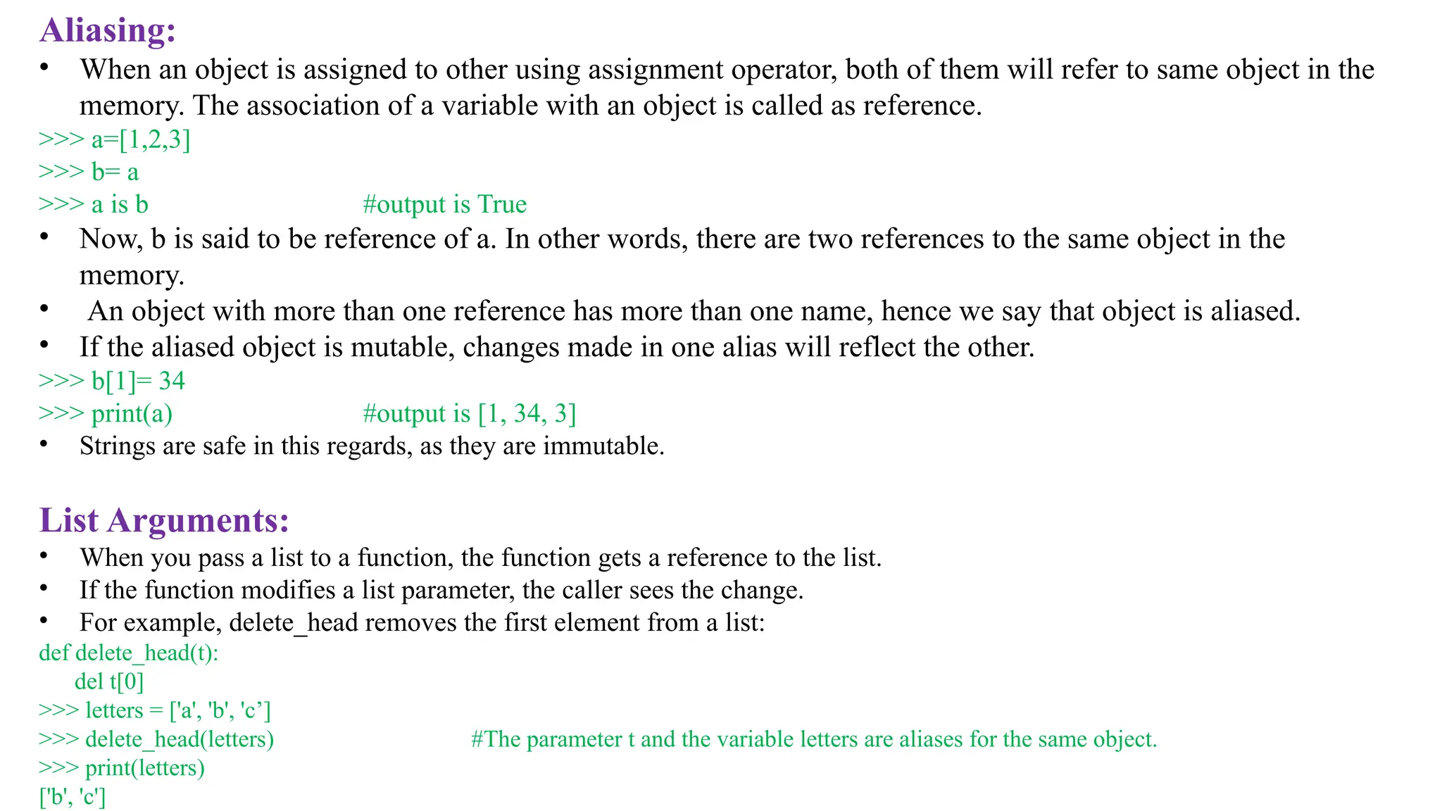 Aliasing:
• When an object is assigned to other using assignment operator, both of them will refer to same object in the
memory. The association of a variable with an object is called as reference.
>>> a=[1,2,3]
>>> b= a
>>> a is b #output is True
• Now, b is said to be reference of a. In other words, there are two references to the same object in the
memory.
• An object with more than one reference has more than one name, hence we say that object is aliased.
• If the aliased object is mutable, changes made in one alias will reflect the other.
>>> b[1]= 34
>>> print(a) #output is [1, 34, 3]
• Strings are safe in this regards, as they are immutable.
List Arguments:
• When you pass a list to a function, the function gets a reference to the list.
• If the function modifies a list parameter, the caller sees the change.
• For example, delete_head removes the first element from a list:
def delete_head(t):
del t[0]
>>> letters = ['a', 'b', 'c’]
>>> delete_head(letters) #The parameter t and the variable letters are aliases for the same object.
>>> print(letters)
['b', 'c']
 
