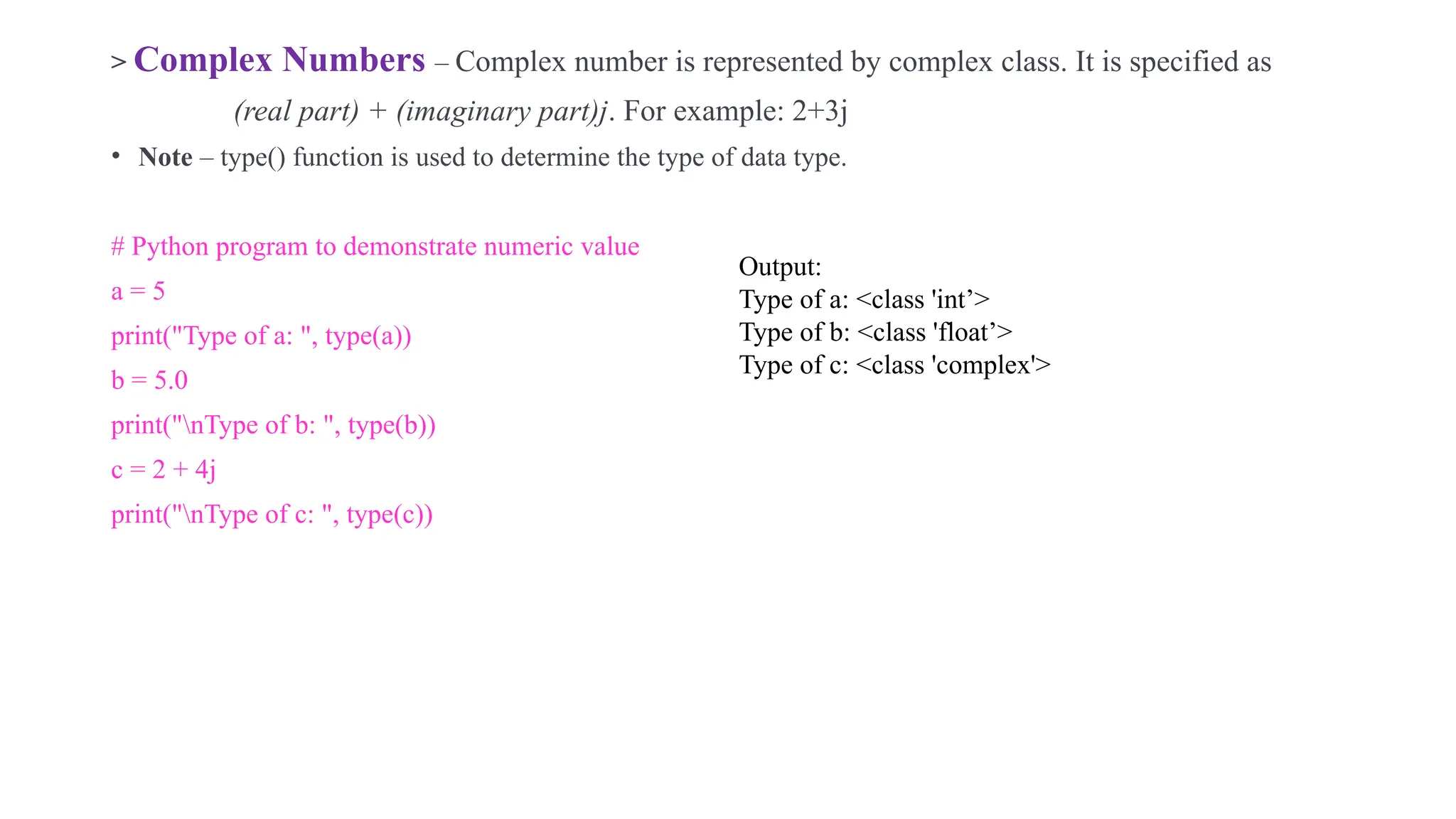 .
> Complex Numbers – Complex number is represented by complex class. It is specified as
(real part) + (imaginary part)j. For example: 2+3j
• Note – type() function is used to determine the type of data type.
# Python program to demonstrate numeric value
a = 5
print("Type of a: ", type(a))
b = 5.0
print("nType of b: ", type(b))
c = 2 + 4j
print("nType of c: ", type(c))
Output:
Type of a: <class 'int’>
Type of b: <class 'float’>
Type of c: <class 'complex'>
 