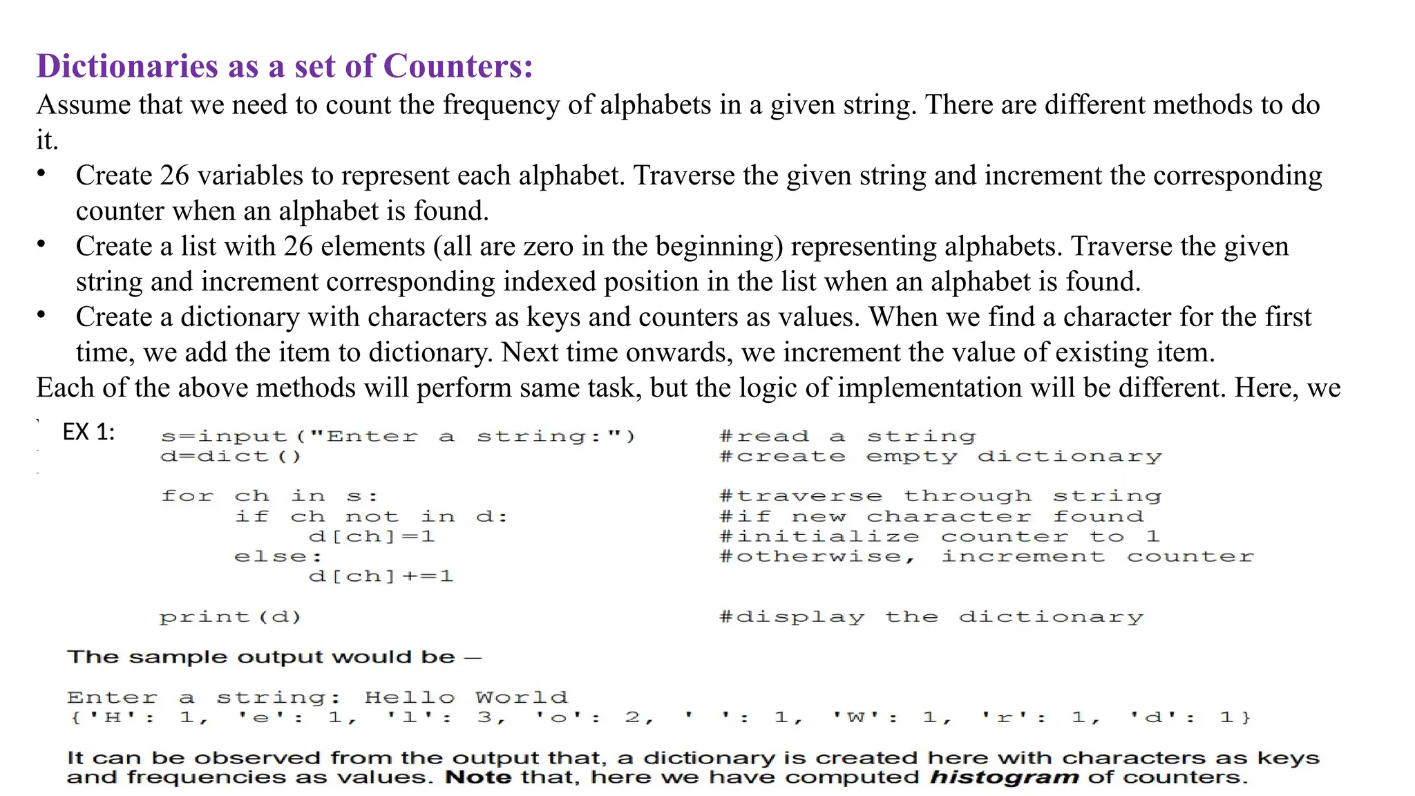 Dictionaries as a set of Counters:
Assume that we need to count the frequency of alphabets in a given string. There are different methods to do
it.
• Create 26 variables to represent each alphabet. Traverse the given string and increment the corresponding
counter when an alphabet is found.
• Create a list with 26 elements (all are zero in the beginning) representing alphabets. Traverse the given
string and increment corresponding indexed position in the list when an alphabet is found.
• Create a dictionary with characters as keys and counters as values. When we find a character for the first
time, we add the item to dictionary. Next time onwards, we increment the value of existing item.
Each of the above methods will perform same task, but the logic of implementation will be different. Here, we
will see the implementation using dictionary.
Ex 1:
EX 1:
 