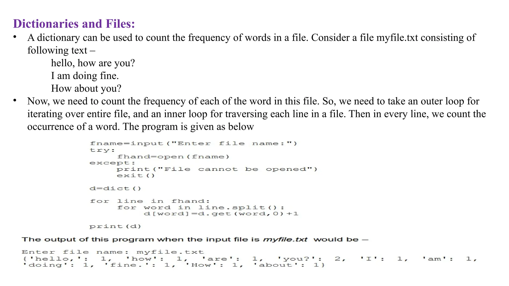 Dictionaries and Files:
• A dictionary can be used to count the frequency of words in a file. Consider a file myfile.txt consisting of
following text –
hello, how are you?
I am doing fine.
How about you?
• Now, we need to count the frequency of each of the word in this file. So, we need to take an outer loop for
iterating over entire file, and an inner loop for traversing each line in a file. Then in every line, we count the
occurrence of a word. The program is given as below
 
