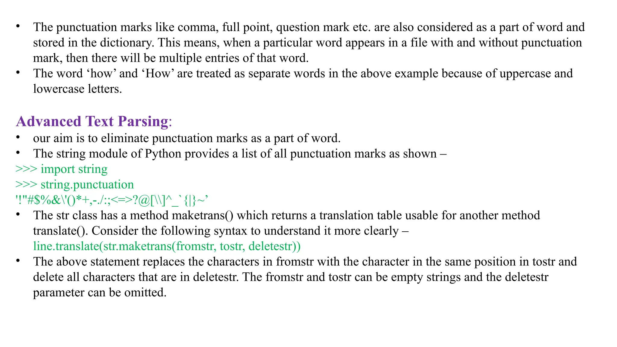 • The punctuation marks like comma, full point, question mark etc. are also considered as a part of word and
stored in the dictionary. This means, when a particular word appears in a file with and without punctuation
mark, then there will be multiple entries of that word.
• The word ‘how’ and ‘How’ are treated as separate words in the above example because of uppercase and
lowercase letters.
Advanced Text Parsing:
• our aim is to eliminate punctuation marks as a part of word.
• The string module of Python provides a list of all punctuation marks as shown –
>>> import string
>>> string.punctuation
'!"#$%&'()*+,-./:;<=>?@[]^_`{|}~’
• The str class has a method maketrans() which returns a translation table usable for another method
translate(). Consider the following syntax to understand it more clearly –
line.translate(str.maketrans(fromstr, tostr, deletestr))
• The above statement replaces the characters in fromstr with the character in the same position in tostr and
delete all characters that are in deletestr. The fromstr and tostr can be empty strings and the deletestr
parameter can be omitted.
 