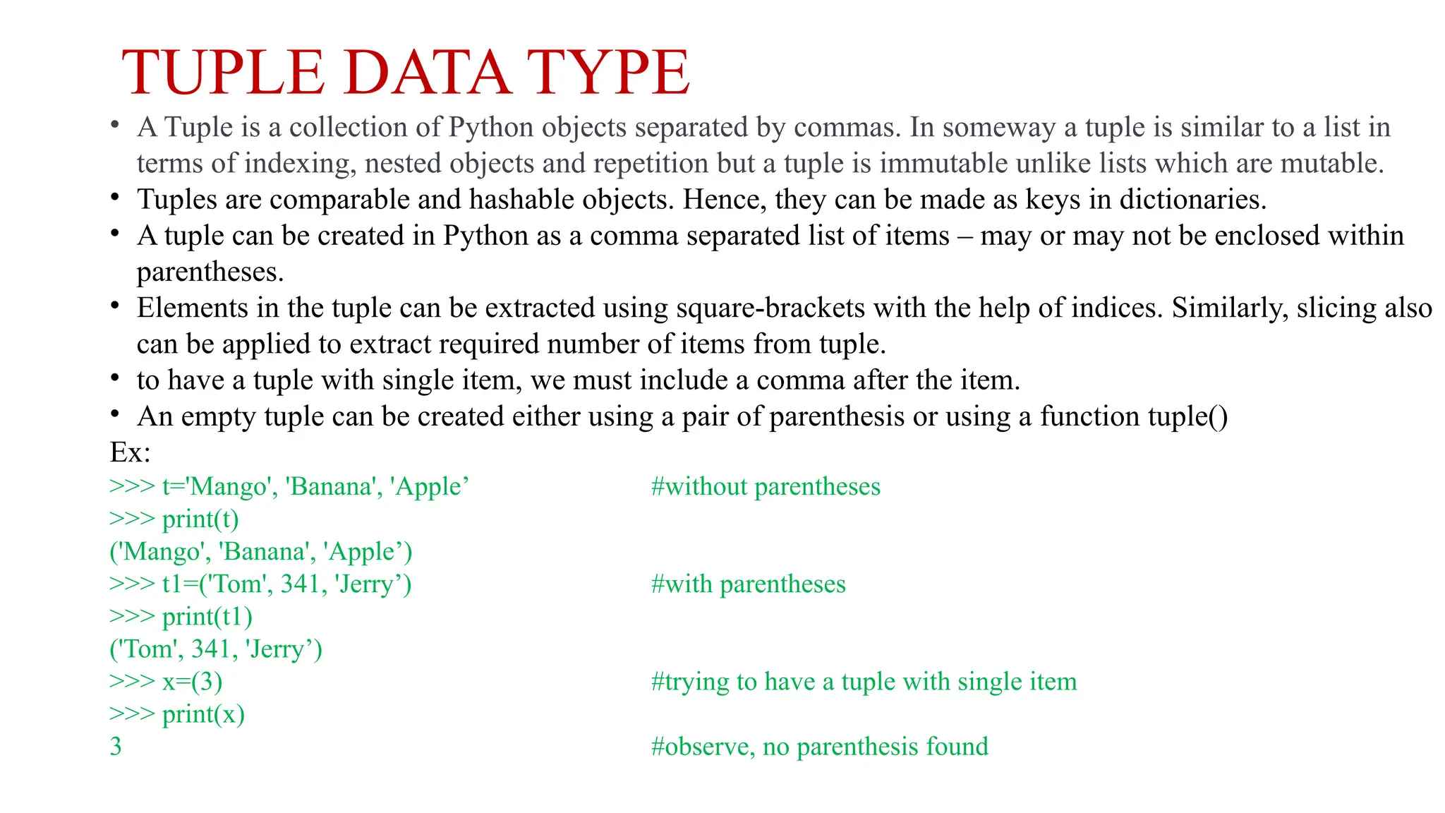 TUPLE DATA TYPE
• A Tuple is a collection of Python objects separated by commas. In someway a tuple is similar to a list in
terms of indexing, nested objects and repetition but a tuple is immutable unlike lists which are mutable.
• Tuples are comparable and hashable objects. Hence, they can be made as keys in dictionaries.
• A tuple can be created in Python as a comma separated list of items – may or may not be enclosed within
parentheses.
• Elements in the tuple can be extracted using square-brackets with the help of indices. Similarly, slicing also
can be applied to extract required number of items from tuple.
• to have a tuple with single item, we must include a comma after the item.
• An empty tuple can be created either using a pair of parenthesis or using a function tuple()
Ex:
>>> t='Mango', 'Banana', 'Apple’ #without parentheses
>>> print(t)
('Mango', 'Banana', 'Apple’)
>>> t1=('Tom', 341, 'Jerry’) #with parentheses
>>> print(t1)
('Tom', 341, 'Jerry’)
>>> x=(3) #trying to have a tuple with single item
>>> print(x)
3 #observe, no parenthesis found
 