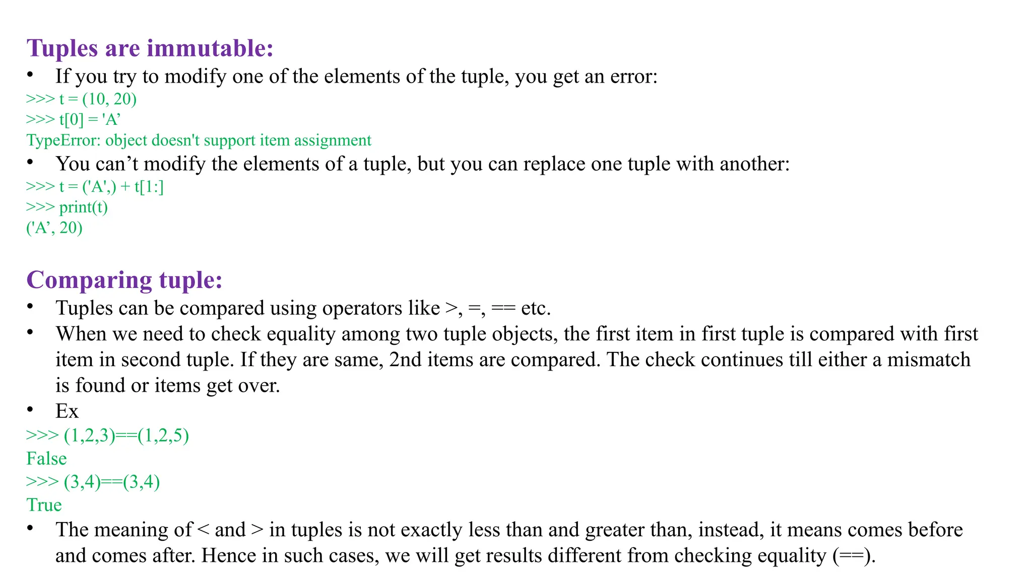 Tuples are immutable:
• If you try to modify one of the elements of the tuple, you get an error:
>>> t = (10, 20)
>>> t[0] = 'A’
TypeError: object doesn't support item assignment
• You can’t modify the elements of a tuple, but you can replace one tuple with another:
>>> t = ('A',) + t[1:]
>>> print(t)
('A’, 20)
Comparing tuple:
• Tuples can be compared using operators like >, =, == etc.
• When we need to check equality among two tuple objects, the first item in first tuple is compared with first
item in second tuple. If they are same, 2nd items are compared. The check continues till either a mismatch
is found or items get over.
• Ex
>>> (1,2,3)==(1,2,5)
False
>>> (3,4)==(3,4)
True
• The meaning of < and > in tuples is not exactly less than and greater than, instead, it means comes before
and comes after. Hence in such cases, we will get results different from checking equality (==).
 