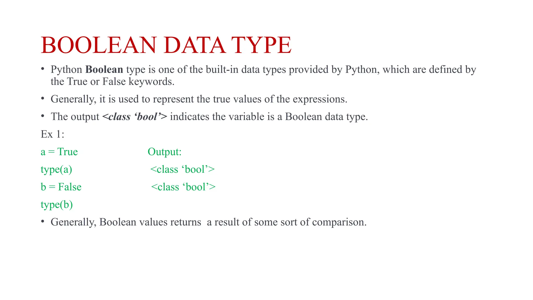 BOOLEAN DATA TYPE
• Python Boolean type is one of the built-in data types provided by Python, which are defined by
the True or False keywords.
• Generally, it is used to represent the true values of the expressions.
• The output <class ‘bool’> indicates the variable is a Boolean data type.
Ex 1:
a = True Output:
type(a) <class ‘bool’>
b = False <class ‘bool’>
type(b)
• Generally, Boolean values returns a result of some sort of comparison.
 