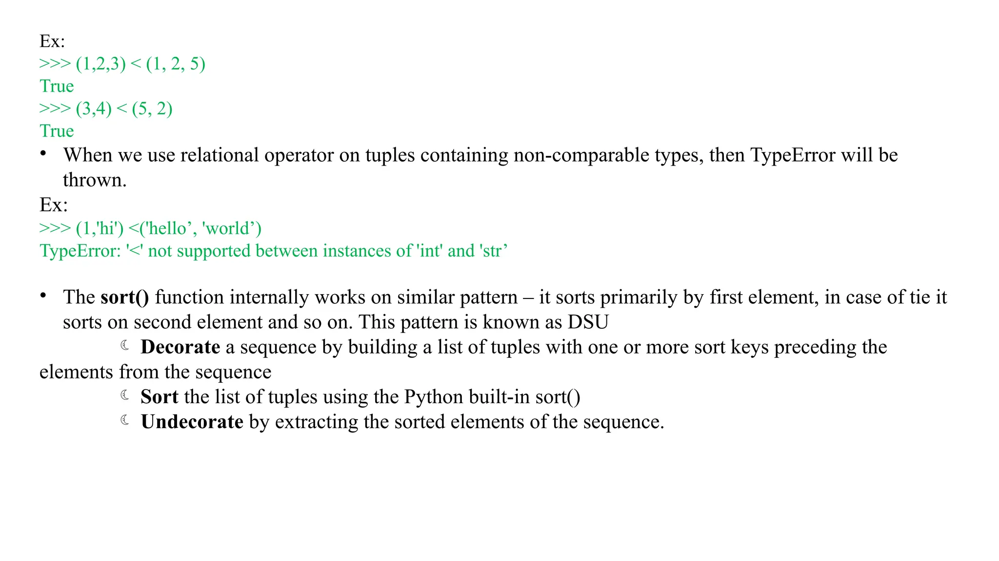 Ex:
>>> (1,2,3) < (1, 2, 5)
True
>>> (3,4) < (5, 2)
True
• When we use relational operator on tuples containing non-comparable types, then TypeError will be
thrown.
Ex:
>>> (1,'hi') <('hello’, 'world’)
TypeError: '<' not supported between instances of 'int' and 'str’
• The sort() function internally works on similar pattern – it sorts primarily by first element, in case of tie it
sorts on second element and so on. This pattern is known as DSU
 Decorate a sequence by building a list of tuples with one or more sort keys preceding the
elements from the sequence
 Sort the list of tuples using the Python built-in sort()
 Undecorate by extracting the sorted elements of the sequence.
 