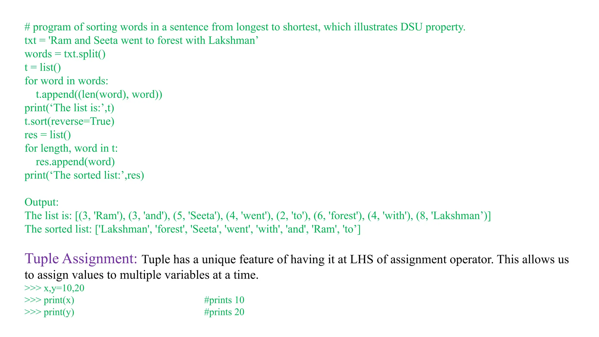 # program of sorting words in a sentence from longest to shortest, which illustrates DSU property.
txt = 'Ram and Seeta went to forest with Lakshman’
words = txt.split()
t = list()
for word in words:
t.append((len(word), word))
print(‘The list is:’,t)
t.sort(reverse=True)
res = list()
for length, word in t:
res.append(word)
print(‘The sorted list:’,res)
Output:
The list is: [(3, 'Ram'), (3, 'and'), (5, 'Seeta'), (4, 'went'), (2, 'to'), (6, 'forest'), (4, 'with'), (8, 'Lakshman’)]
The sorted list: ['Lakshman', 'forest', 'Seeta', 'went', 'with', 'and', 'Ram', 'to’]
Tuple Assignment: Tuple has a unique feature of having it at LHS of assignment operator. This allows us
to assign values to multiple variables at a time.
>>> x,y=10,20
>>> print(x) #prints 10
>>> print(y) #prints 20
 