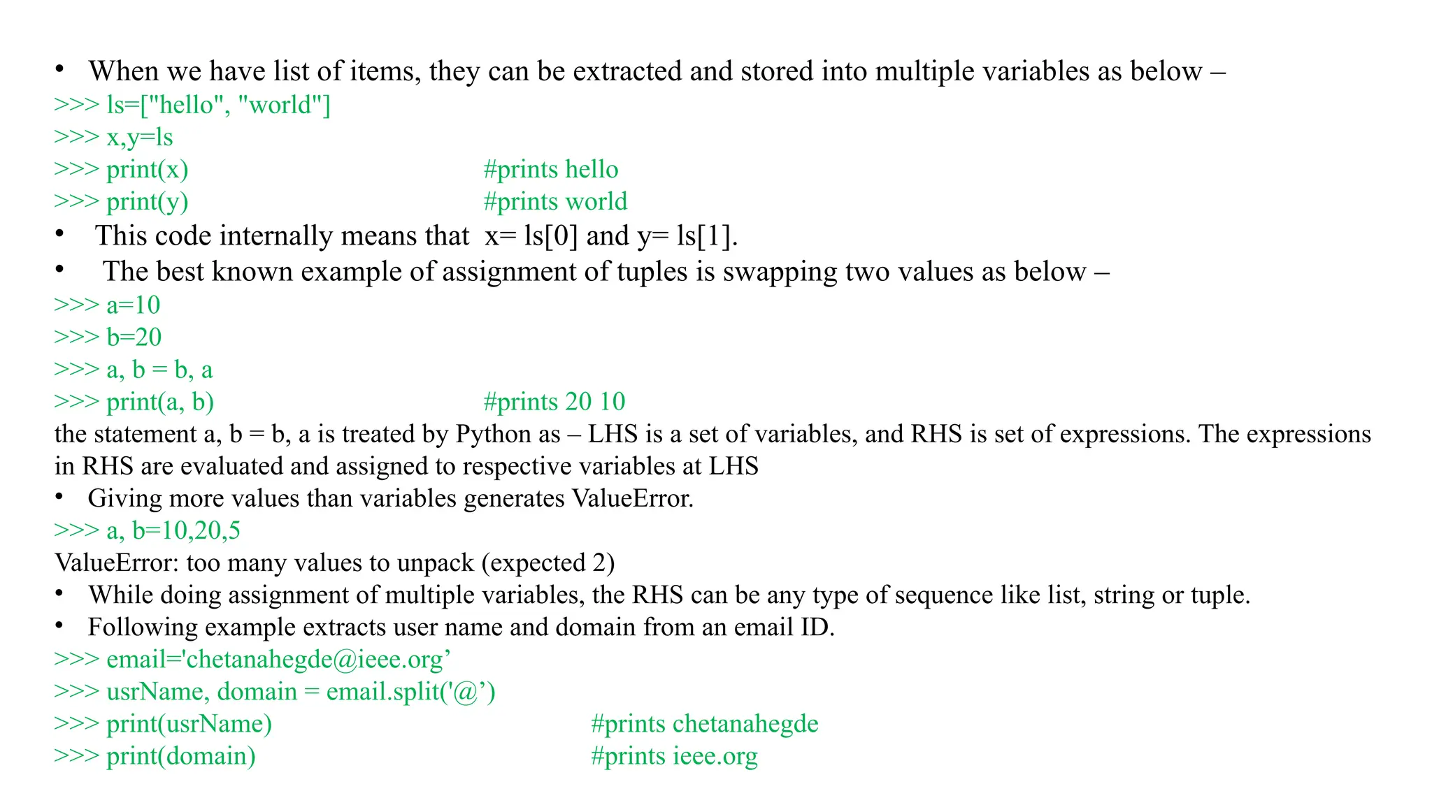 • When we have list of items, they can be extracted and stored into multiple variables as below –
>>> ls=["hello", "world"]
>>> x,y=ls
>>> print(x) #prints hello
>>> print(y) #prints world
• This code internally means that x= ls[0] and y= ls[1].
• The best known example of assignment of tuples is swapping two values as below –
>>> a=10
>>> b=20
>>> a, b = b, a
>>> print(a, b) #prints 20 10
the statement a, b = b, a is treated by Python as – LHS is a set of variables, and RHS is set of expressions. The expressions
in RHS are evaluated and assigned to respective variables at LHS
• Giving more values than variables generates ValueError.
>>> a, b=10,20,5
ValueError: too many values to unpack (expected 2)
• While doing assignment of multiple variables, the RHS can be any type of sequence like list, string or tuple.
• Following example extracts user name and domain from an email ID.
>>> email='chetanahegde@ieee.org’
>>> usrName, domain = email.split('@’)
>>> print(usrName) #prints chetanahegde
>>> print(domain) #prints ieee.org
 