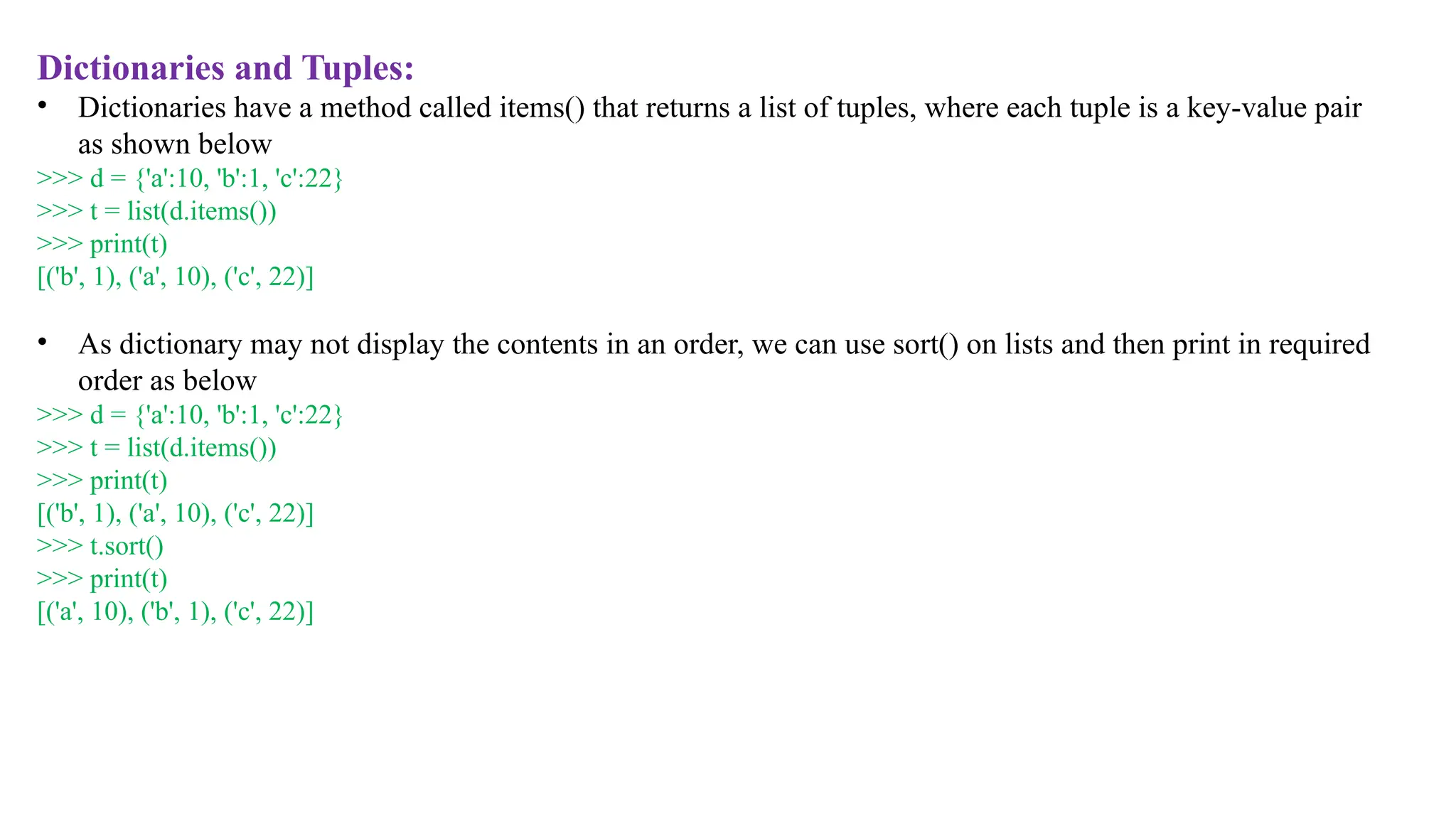 Dictionaries and Tuples:
• Dictionaries have a method called items() that returns a list of tuples, where each tuple is a key-value pair
as shown below
>>> d = {'a':10, 'b':1, 'c':22}
>>> t = list(d.items())
>>> print(t)
[('b', 1), ('a', 10), ('c', 22)]
• As dictionary may not display the contents in an order, we can use sort() on lists and then print in required
order as below
>>> d = {'a':10, 'b':1, 'c':22}
>>> t = list(d.items())
>>> print(t)
[('b', 1), ('a', 10), ('c', 22)]
>>> t.sort()
>>> print(t)
[('a', 10), ('b', 1), ('c', 22)]
 