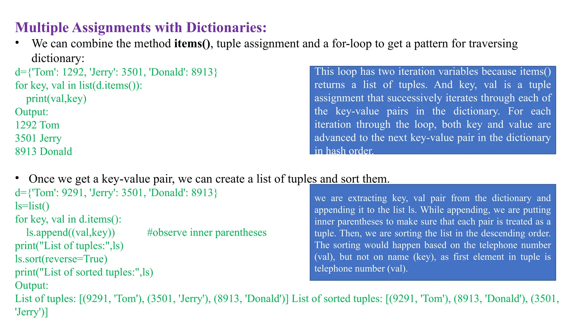 Multiple Assignments with Dictionaries:
• We can combine the method items(), tuple assignment and a for-loop to get a pattern for traversing
dictionary:
d={'Tom': 1292, 'Jerry': 3501, 'Donald': 8913}
for key, val in list(d.items()):
print(val,key)
Output:
1292 Tom
3501 Jerry
8913 Donald
• Once we get a key-value pair, we can create a list of tuples and sort them.
d={'Tom': 9291, 'Jerry': 3501, 'Donald': 8913}
ls=list()
for key, val in d.items():
ls.append((val,key)) #observe inner parentheses
print("List of tuples:",ls)
ls.sort(reverse=True)
print("List of sorted tuples:",ls)
Output:
List of tuples: [(9291, 'Tom'), (3501, 'Jerry'), (8913, 'Donald')] List of sorted tuples: [(9291, 'Tom'), (8913, 'Donald'), (3501,
'Jerry')]
This loop has two iteration variables because items()
returns a list of tuples. And key, val is a tuple
assignment that successively iterates through each of
the key-value pairs in the dictionary. For each
iteration through the loop, both key and value are
advanced to the next key-value pair in the dictionary
in hash order.
we are extracting key, val pair from the dictionary and
appending it to the list ls. While appending, we are putting
inner parentheses to make sure that each pair is treated as a
tuple. Then, we are sorting the list in the descending order.
The sorting would happen based on the telephone number
(val), but not on name (key), as first element in tuple is
telephone number (val).
 