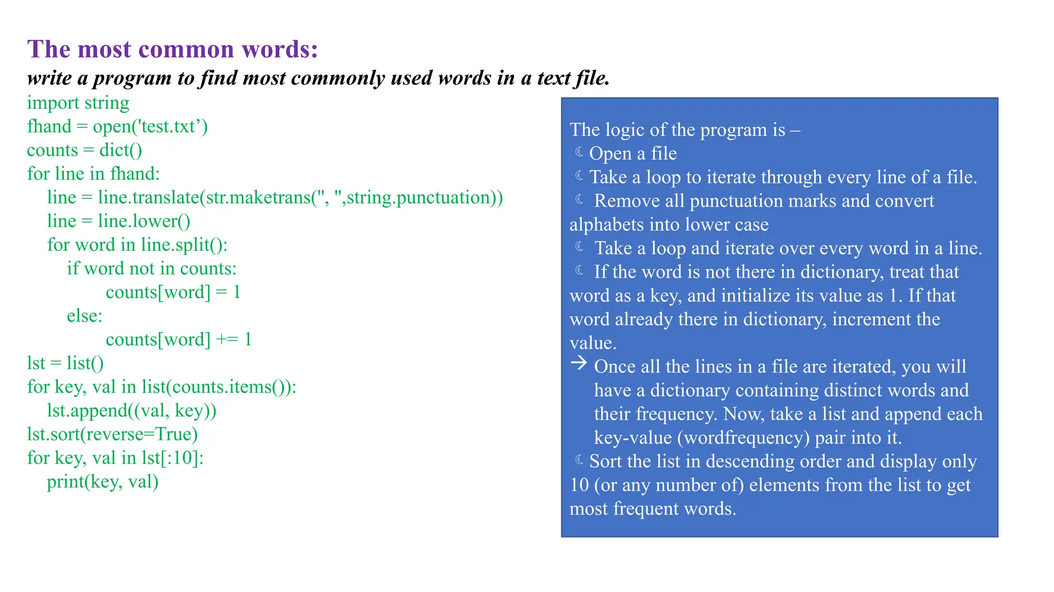 The most common words:
write a program to find most commonly used words in a text file.
import string
fhand = open('test.txt’)
counts = dict()
for line in fhand:
line = line.translate(str.maketrans('', '',string.punctuation))
line = line.lower()
for word in line.split():
if word not in counts:
counts[word] = 1
else:
counts[word] += 1
lst = list()
for key, val in list(counts.items()):
lst.append((val, key))
lst.sort(reverse=True)
for key, val in lst[:10]:
print(key, val)
The logic of the program is –
Open a file
Take a loop to iterate through every line of a file.
 Remove all punctuation marks and convert
alphabets into lower case
 Take a loop and iterate over every word in a line.
 If the word is not there in dictionary, treat that
word as a key, and initialize its value as 1. If that
word already there in dictionary, increment the
value.
 Once all the lines in a file are iterated, you will
have a dictionary containing distinct words and
their frequency. Now, take a list and append each
key-value (wordfrequency) pair into it.
Sort the list in descending order and display only
10 (or any number of) elements from the list to get
most frequent words.
 