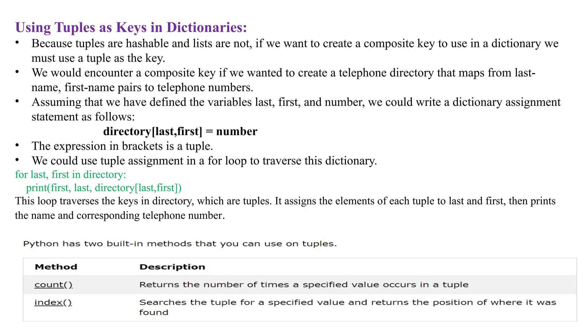 Using Tuples as Keys in Dictionaries:
• Because tuples are hashable and lists are not, if we want to create a composite key to use in a dictionary we
must use a tuple as the key.
• We would encounter a composite key if we wanted to create a telephone directory that maps from last-
name, first-name pairs to telephone numbers.
• Assuming that we have defined the variables last, first, and number, we could write a dictionary assignment
statement as follows:
directory[last,first] = number
• The expression in brackets is a tuple.
• We could use tuple assignment in a for loop to traverse this dictionary.
for last, first in directory:
print(first, last, directory[last,first])
This loop traverses the keys in directory, which are tuples. It assigns the elements of each tuple to last and first, then prints
the name and corresponding telephone number.
 