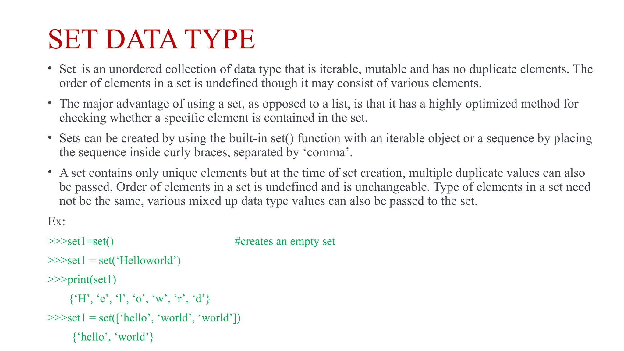 SET DATA TYPE
• Set is an unordered collection of data type that is iterable, mutable and has no duplicate elements. The
order of elements in a set is undefined though it may consist of various elements.
• The major advantage of using a set, as opposed to a list, is that it has a highly optimized method for
checking whether a specific element is contained in the set.
• Sets can be created by using the built-in set() function with an iterable object or a sequence by placing
the sequence inside curly braces, separated by ‘comma’.
• A set contains only unique elements but at the time of set creation, multiple duplicate values can also
be passed. Order of elements in a set is undefined and is unchangeable. Type of elements in a set need
not be the same, various mixed up data type values can also be passed to the set.
Ex:
>>>set1=set() #creates an empty set
>>>set1 = set(‘Helloworld’)
>>>print(set1)
{‘H’, ‘e’, ‘l’, ‘o’, ‘w’, ‘r’, ‘d’}
>>>set1 = set([‘hello’, ‘world’, ‘world’])
{‘hello’, ‘world’}
 