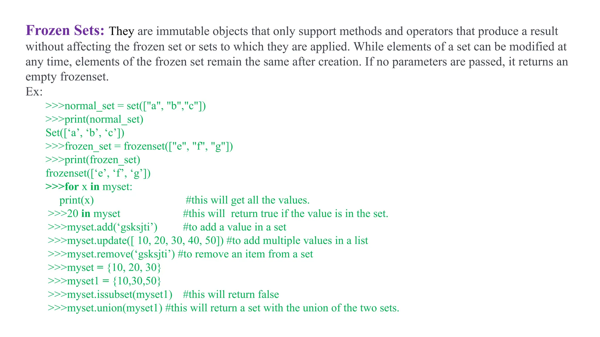 Frozen Sets: They are immutable objects that only support methods and operators that produce a result
without affecting the frozen set or sets to which they are applied. While elements of a set can be modified at
any time, elements of the frozen set remain the same after creation. If no parameters are passed, it returns an
empty frozenset.
Ex:
>>>normal_set = set(["a", "b","c"])
>>>print(normal_set)
Set([‘a’, ‘b’, ‘c’])
>>>frozen_set = frozenset(["e", "f", "g"])
>>>print(frozen_set)
frozenset([‘e’, ‘f’, ‘g’])
>>>for x in myset:
print(x) #this will get all the values.
>>>20 in myset #this will return true if the value is in the set.
>>>myset.add(‘gsksjti’) #to add a value in a set
>>>myset.update([ 10, 20, 30, 40, 50]) #to add multiple values in a list
>>>myset.remove(‘gsksjti’) #to remove an item from a set
>>>myset = {10, 20, 30}
>>>myset1 = {10,30,50}
>>>myset.issubset(myset1) #this will return false
>>>myset.union(myset1) #this will return a set with the union of the two sets.
 