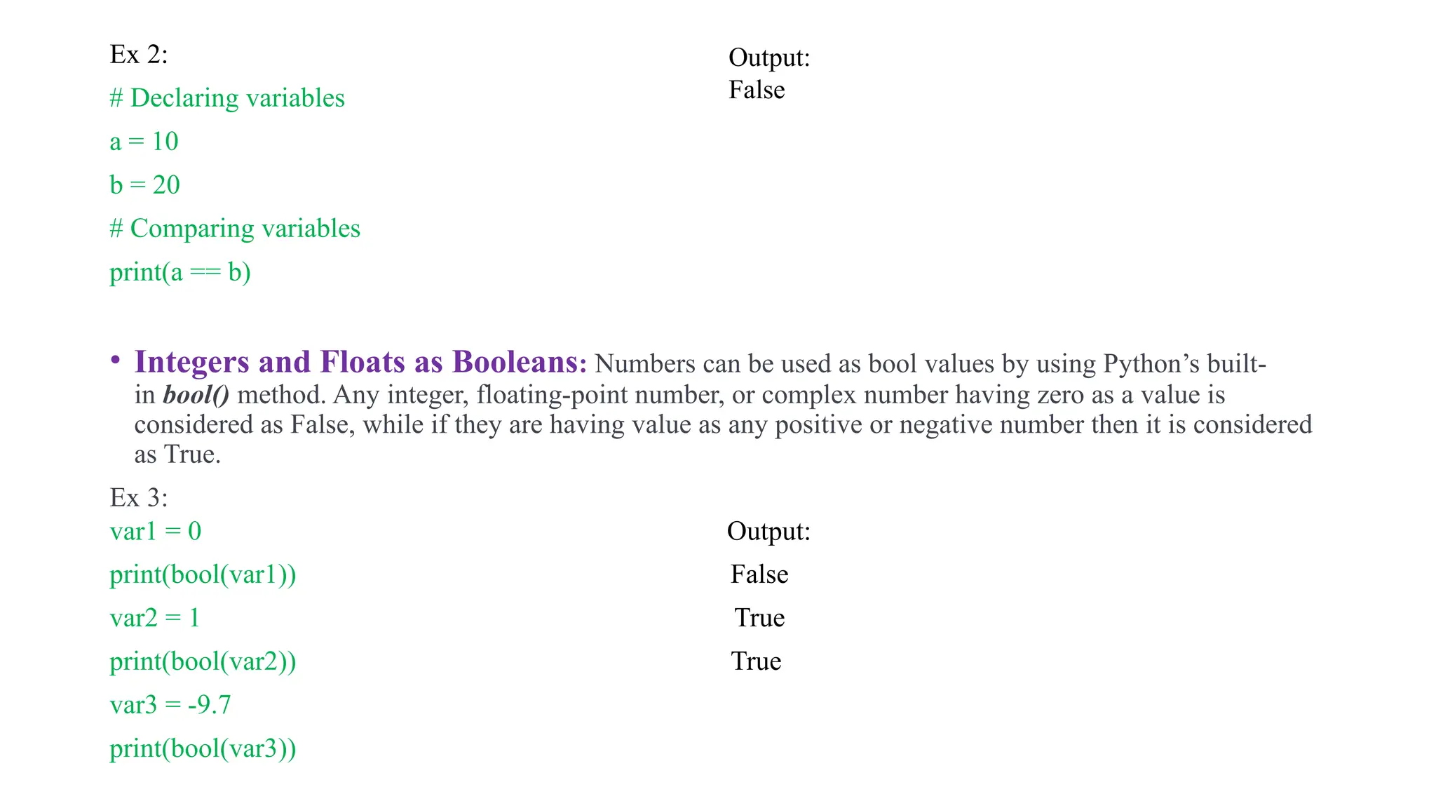 .
Ex 2:
# Declaring variables
a = 10
b = 20
# Comparing variables
print(a == b)
• Integers and Floats as Booleans: Numbers can be used as bool values by using Python’s built-
in bool() method. Any integer, floating-point number, or complex number having zero as a value is
considered as False, while if they are having value as any positive or negative number then it is considered
as True.
Ex 3:
var1 = 0 Output:
print(bool(var1)) False
var2 = 1 True
print(bool(var2)) True
var3 = -9.7
print(bool(var3))
Output:
False
 