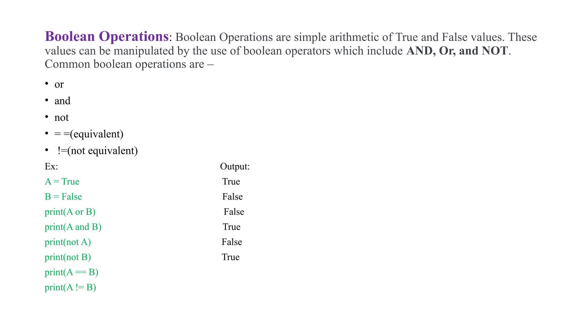 Boolean Operations: Boolean Operations are simple arithmetic of True and False values. These
values can be manipulated by the use of boolean operators which include AND, Or, and NOT.
Common boolean operations are –
• or
• and
• not
• = =(equivalent)
• !=(not equivalent)
Ex: Output:
A = True True
B = False False
print(A or B) False
print(A and B) True
print(not A) False
print(not B) True
print(A == B)
print(A != B)
 