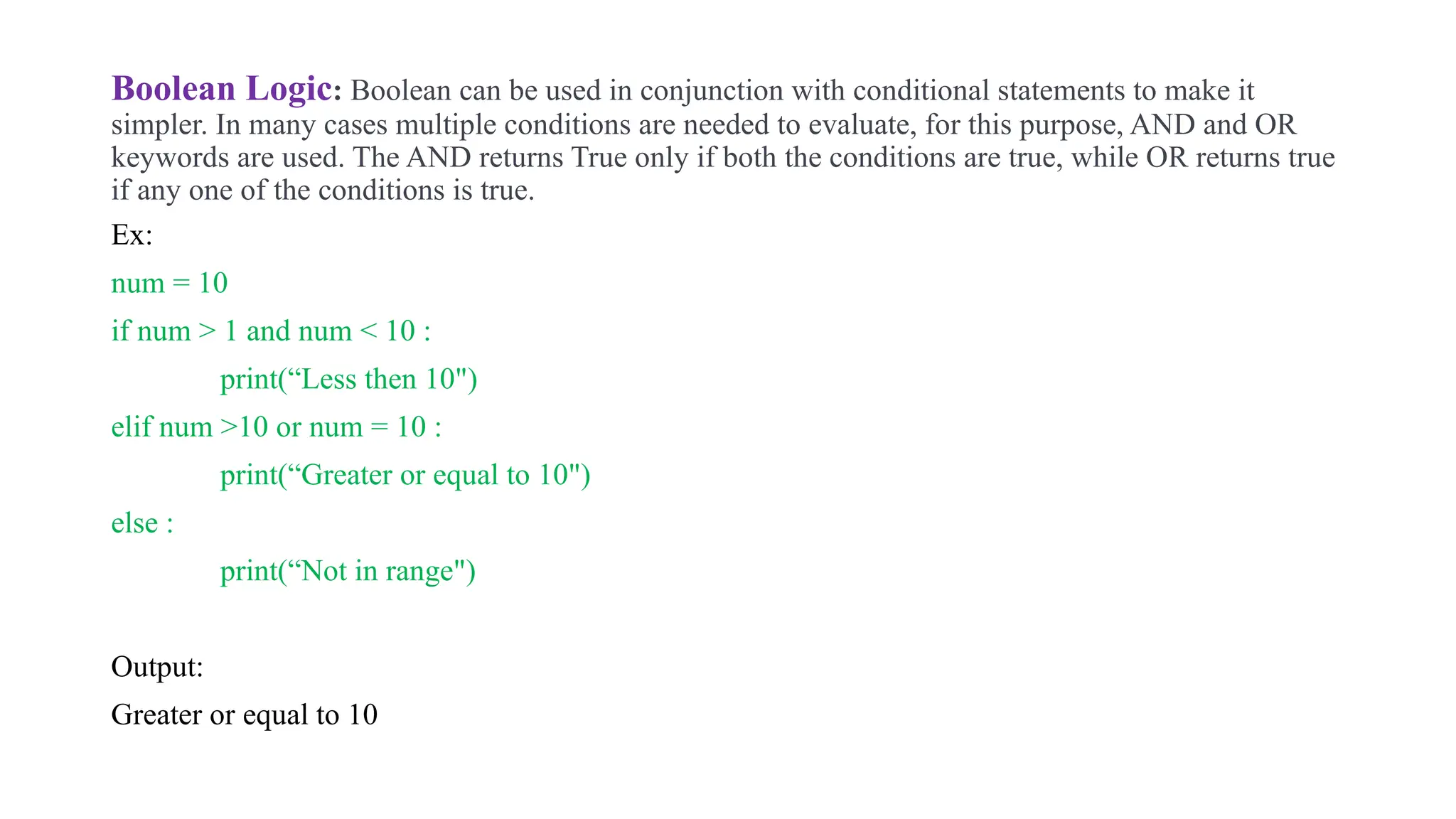 Boolean Logic: Boolean can be used in conjunction with conditional statements to make it
simpler. In many cases multiple conditions are needed to evaluate, for this purpose, AND and OR
keywords are used. The AND returns True only if both the conditions are true, while OR returns true
if any one of the conditions is true.
Ex:
num = 10
if num > 1 and num < 10 :
print(“Less then 10")
elif num >10 or num = 10 :
print(“Greater or equal to 10")
else :
print(“Not in range")
Output:
Greater or equal to 10
 