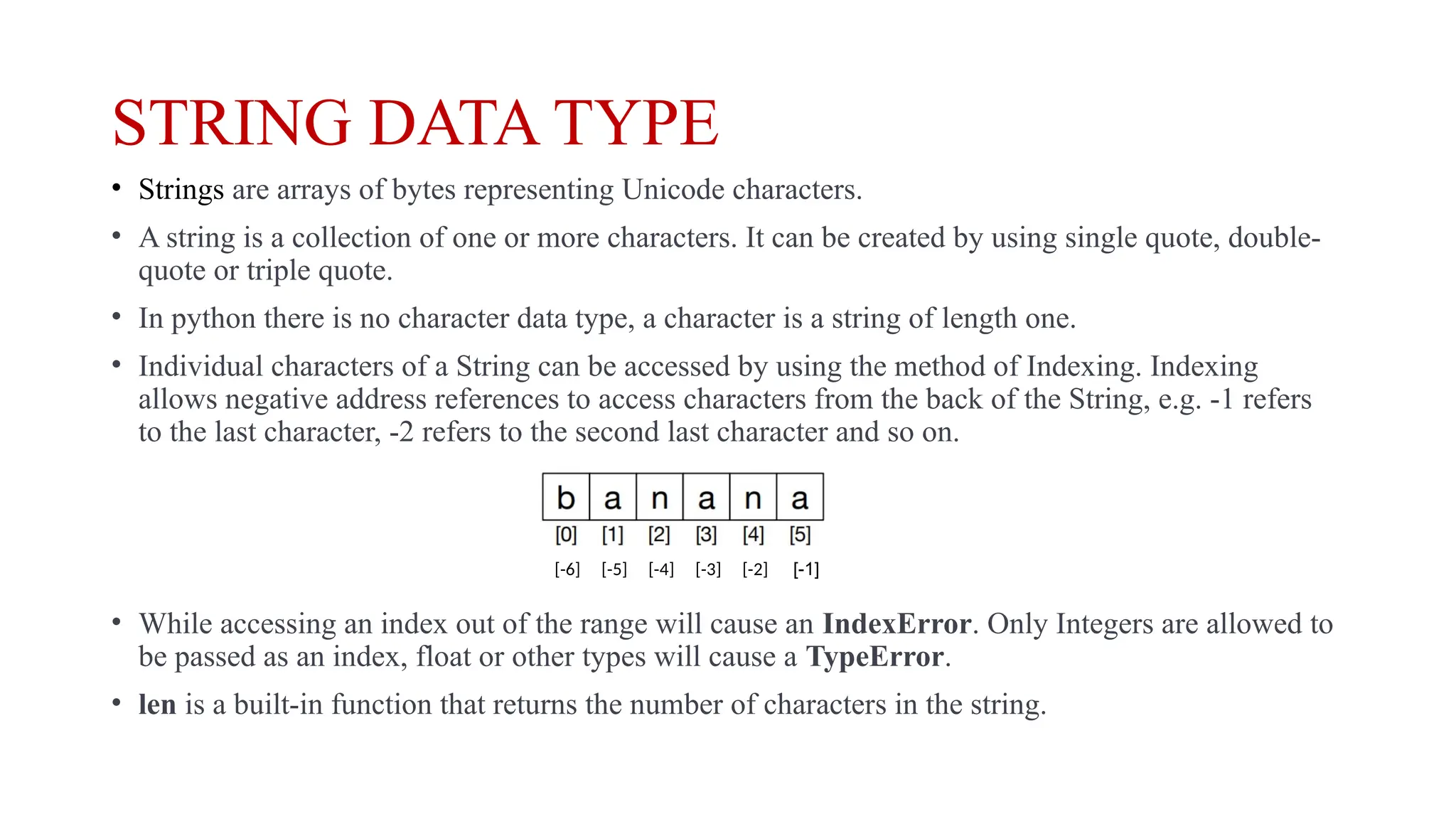 STRING DATA TYPE
• Strings are arrays of bytes representing Unicode characters.
• A string is a collection of one or more characters. It can be created by using single quote, double-
quote or triple quote.
• In python there is no character data type, a character is a string of length one.
• Individual characters of a String can be accessed by using the method of Indexing. Indexing
allows negative address references to access characters from the back of the String, e.g. -1 refers
to the last character, -2 refers to the second last character and so on.
• While accessing an index out of the range will cause an IndexError. Only Integers are allowed to
be passed as an index, float or other types will cause a TypeError.
• len is a built-in function that returns the number of characters in the string.
[-1]
[-6] [-5] [-4] [-3] [-2]
 