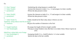 Ex:
>>> fruit=‘banana’ #initializing the string banana to variable fruit
>>> letter=fruit[1] #extract the character at index 1 i.e., ‘a’ and assigns it to letter variable.
>>> print(letter) #Prints the data present in letter
a
>>> letter=fruit[0] #extract the character at index 0 i.e., ‘b’ and assigns it to letter variable
>>> print(letter) #Prints the data present in letter
b
>>> letter=fruit[1.5] #index should not be float value, hence it throws an error
TypeError: string indices must be an integer
>>> len(fruit) #It gives the number of characters in the fruit
6
>>> length=len(fruit) #It assigns the length of fruit to length variable
>>> last=fruit[length] #Trying to assign fruit[6] to last, But there is no index 6 here. Hence it gives an
error.
IndexError: string index out of range
>>> last=fruit[length-1] #assigning fruit[6-1] i.e., fruit[5] which is ‘a’ to last variable
>>> print(last) #prints the data in the last variable
a
 