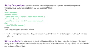 String Comparison: To check whether two strings are equal, we use comparison operator.
The uppercase and lowercase letters are not same in Python.
Ex:
word=‘pineapple’
if word < 'banana’:
print('Your word,' + word + ', comes before banana.’)
elif word > 'banana’:
print('Your word,' + word + ', comes after banana.’)
else:
print('All right, bananas.’)
Output:
Your word pineapple comes after banana
• In the above program relational operators compares the first index of both operands. Here, ‘p’ comes
after ‘b’.
String methods: Strings are an example of Python objects. An object contains both data (the actual
string itself) and methods, which are effectively functions that are built into the object and are available to
any instance of the object.
 