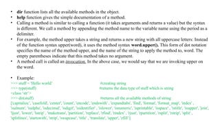 • dir function lists all the available methods in the object.
• help function gives the simple documentation of a method.
• Calling a method is similar to calling a function (it takes arguments and returns a value) but the syntax
is different. We call a method by appending the method name to the variable name using the period as a
delimiter.
• For example, the method upper takes a string and returns a new string with all uppercase letters: Instead
of the function syntax upper(word), it uses the method syntax word.upper(). This form of dot notation
specifies the name of the method upper, and the name of the string to apply the method to, word. The
empty parentheses indicate that this method takes no argument.
• A method call is called an invocation. In the above case, we would say that we are invoking upper on
the word.
• Example:
>>> stuff = 'Hello world’ #creating string
>>> type(stuff) #returns the data type of stuff which is string
<class ‘str’>
>>> dir(stuff) #returns all the available methods of string
['capitalize’, 'casefold', 'center', 'count', 'encode', 'endswith' , 'expandtabs', 'find', 'format', 'format_map', 'index' ,
'isalnum', 'isalpha', 'isdecimal', 'isdigit', 'isidentifier' , 'islower', 'isnumeric', 'isprintable', 'isspace' , 'istitle', 'isupper', 'join',
'ljust', 'lower', 'lstrip' , 'maketrans', 'partition', 'replace', 'rfind', 'rindex' , 'rjust', 'rpartition', 'rsplit', 'rstrip', 'split' ,
'splitlines', 'startswith', 'strip', 'swapcase', 'title' , 'translate', 'upper', 'zfill’]
 