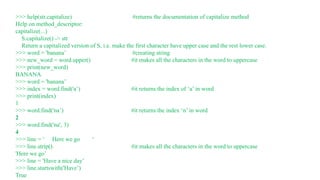>>> help(str.capitalize) #returns the documentation of capitalize method
Help on method_descriptor:
capitalize(...)
S.capitalize() -> str
Return a capitalized version of S, i.e. make the first character have upper case and the rest lower case.
>>> word = 'banana’ #creating string
>>> new_word = word.upper() #it makes all the characters in the word to uppercase
>>> print(new_word)
BANANA
>>> word = 'banana’
>>> index = word.find('a’) #it returns the index of ‘a’ in word
>>> print(index)
1
>>> word.find('na’) #it returns the index ‘n’ in word
2
>>> word.find('na', 3)
4
>>> line = ‘ Here we go ‘
>>> line.strip() #it makes all the characters in the word to uppercase
'Here we go’
>>> line = 'Have a nice day’
>>> line.startswith('Have’)
True
 