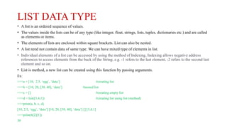 LIST DATA TYPE
• A list is an ordered sequence of values.
• The values inside the lists can be of any type (like integer, float, strings, lists, tuples, dictionaries etc.) and are called
as elements or items.
• The elements of lists are enclosed within square brackets. List can also be nested.
• A list need not contain data of same type. We can have mixed type of elements in list.
• Individual elements of a list can be accessed by using the method of Indexing. Indexing allows negative address
references to access elements from the back of the String, e.g. -1 refers to the last element, -2 refers to the second last
element and so on.
• List is method, a new list can be created using this function by passing arguments.
Ex:
>>>a = [10, 2.5, ‘egg’, ‘data’] #creating list
>>>b = [10, 20, [30, 40], ‘data’] #nested list
>>>c = [] #creating empty list
>>>d = list([3,4,1]) #creating list using list (method)
>>>print(a, b, c, d)
[10, 2.5, ‘egg’, ‘data’] [10, 20, [30, 40], ‘data’] [] [3,4,1]
>>>print(b[2][1])
30
 