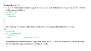 Traversing a List:
• A list can be traversed using for loop. If we need to use each element in the list, we can use the for loop
and in operator as below –
>>> s=[34, 'hi', -5]
>>> for item in s:
print(item)
34
hi
-5
• List elements can be accessed with the combination of range() and len() functions as well.
Ex:
>>>ls=[1,2,3,4]
>>>for i in range(len(ls)):
ls[i]=ls[i]**2
print(ls) #output is [1, 4, 9, 16]
• range() function makes the loop to range from 0 to 3 (i.e. 4-1). Then, for every index, we are updating
the list elements (replacing original value by its square).
 