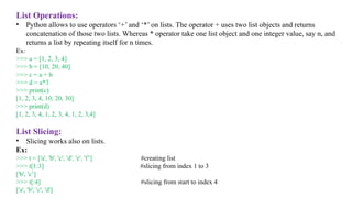 List Operations:
• Python allows to use operators ‘+’ and ‘*’ on lists. The operator + uses two list objects and returns
concatenation of those two lists. Whereas * operator take one list object and one integer value, say n, and
returns a list by repeating itself for n times.
Ex:
>>> a = [1, 2, 3, 4]
>>> b = [10, 20, 40]
>>> c = a + b
>>> d = a*3
>>> print(c)
[1, 2, 3, 4, 10, 20, 30]
>>> print(d)
[1, 2, 3, 4, 1, 2, 3, 4, 1, 2, 3,4]
List Slicing:
• Slicing works also on lists.
Ex:
>>> t = ['a', 'b', 'c', 'd', 'e', 'f’] #creating list
>>> t[1:3] #slicing from index 1 to 3
['b', 'c’]
>>> t[:4] #slicing from start to index 4
['a', 'b', 'c', 'd']
 