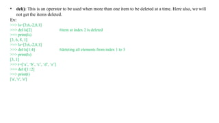 • del(): This is an operator to be used when more than one item to be deleted at a time. Here also, we will
not get the items deleted.
Ex:
>>> ls=[3,6,-2,8,1]
>>> del ls[2] #item at index 2 is deleted
>>> print(ls)
[3, 6, 8, 1]
>>> ls=[3,6,-2,8,1]
>>> del ls[1:4] #deleting all elements from index 1 to 3
>>> print(ls)
[3, 1]
>>> t=[‘a’, ‘b’, ‘c’, ‘d’, ‘e’]
>>> del t[1::2]
>>> print(t)
['a', 'c', 'e']
 