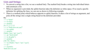 Lists and Strings:
• To convert a string into a list, we use a method list(). The method list() breaks a string into individual letters
and constructs a list.
• When no argument is provided, the split() function takes the delimiter as white space. If we need a specific
delimiter for splitting the lines, we can use as shown in following example.
• There is a method join() which behaves opposite to split() function. It takes a list of strings as argument, and
joins all the strings into a single string based on the delimiter provided.
Ex:
>>> s="hello"
>>> ls=list(s)
>>> print(ls)
['h', 'e', 'l', 'l', 'o’]
>>> s="Hello how are you?"
>>> ls=s.split()
>>> print(ls)
['Hello', 'how', 'are', 'you?’]
>>> dt="20/03/2018"
>>> ls=dt.split('/’)
>>> print(ls)
['20', '03', '2018’]
>>> ls=["Hello", "how", "are", "you"]
>>> d=' ‘
>>> d.join(ls)
'Hello how are you'
 