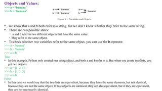 Objects and Values:
>>> a = ‘banana’
>>> b = ‘banana’
• we know that a and b both refer to a string, but we don’t know whether they refer to the same string.
• There are two possible states:
 a and b refer to two different objects that have the same value.
They refer to the same object.
• To check whether two variables refer to the same object, you can use the is operator.
>>> a = 'banana’
>>> b = 'banana’
>>> a is b
True
• In this example, Python only created one string object, and both a and b refer to it. But when you create two lists, you
get two objects:
>>> a = [1, 2, 3]
>>> b = [1, 2, 3]
>>> a is b
False
• In this case we would say that the two lists are equivalent, because they have the same elements, but not identical,
because they are not the same object. If two objects are identical, they are also equivalent, but if they are equivalent,
they are not necessarily identical.
 